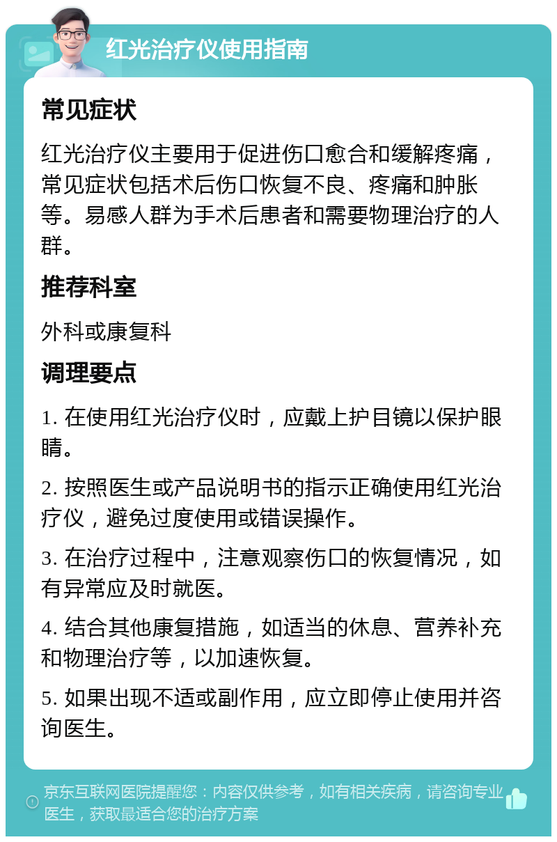 红光治疗仪使用指南 常见症状 红光治疗仪主要用于促进伤口愈合和缓解疼痛，常见症状包括术后伤口恢复不良、疼痛和肿胀等。易感人群为手术后患者和需要物理治疗的人群。 推荐科室 外科或康复科 调理要点 1. 在使用红光治疗仪时，应戴上护目镜以保护眼睛。 2. 按照医生或产品说明书的指示正确使用红光治疗仪，避免过度使用或错误操作。 3. 在治疗过程中，注意观察伤口的恢复情况，如有异常应及时就医。 4. 结合其他康复措施，如适当的休息、营养补充和物理治疗等，以加速恢复。 5. 如果出现不适或副作用，应立即停止使用并咨询医生。