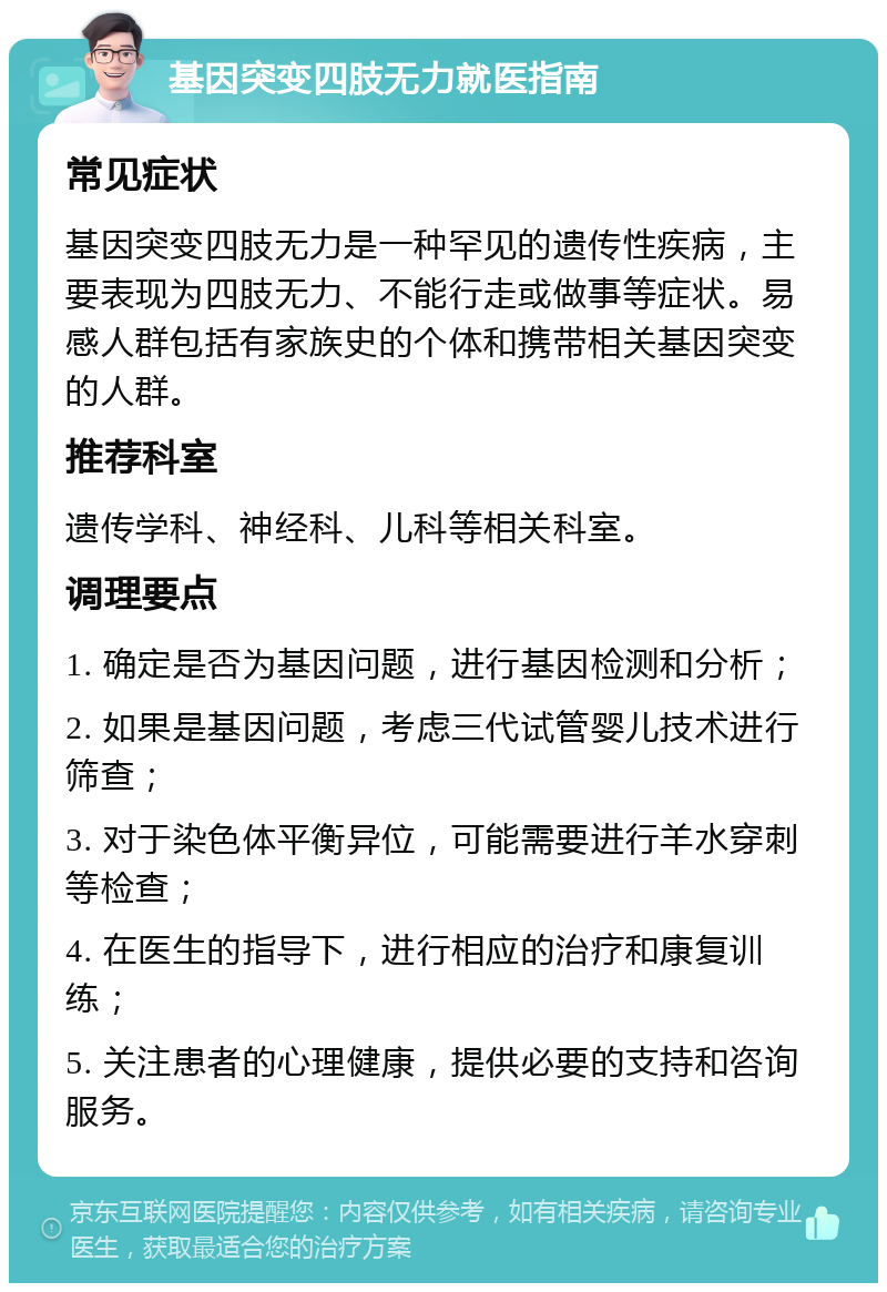 基因突变四肢无力就医指南 常见症状 基因突变四肢无力是一种罕见的遗传性疾病，主要表现为四肢无力、不能行走或做事等症状。易感人群包括有家族史的个体和携带相关基因突变的人群。 推荐科室 遗传学科、神经科、儿科等相关科室。 调理要点 1. 确定是否为基因问题，进行基因检测和分析； 2. 如果是基因问题，考虑三代试管婴儿技术进行筛查； 3. 对于染色体平衡异位，可能需要进行羊水穿刺等检查； 4. 在医生的指导下，进行相应的治疗和康复训练； 5. 关注患者的心理健康，提供必要的支持和咨询服务。