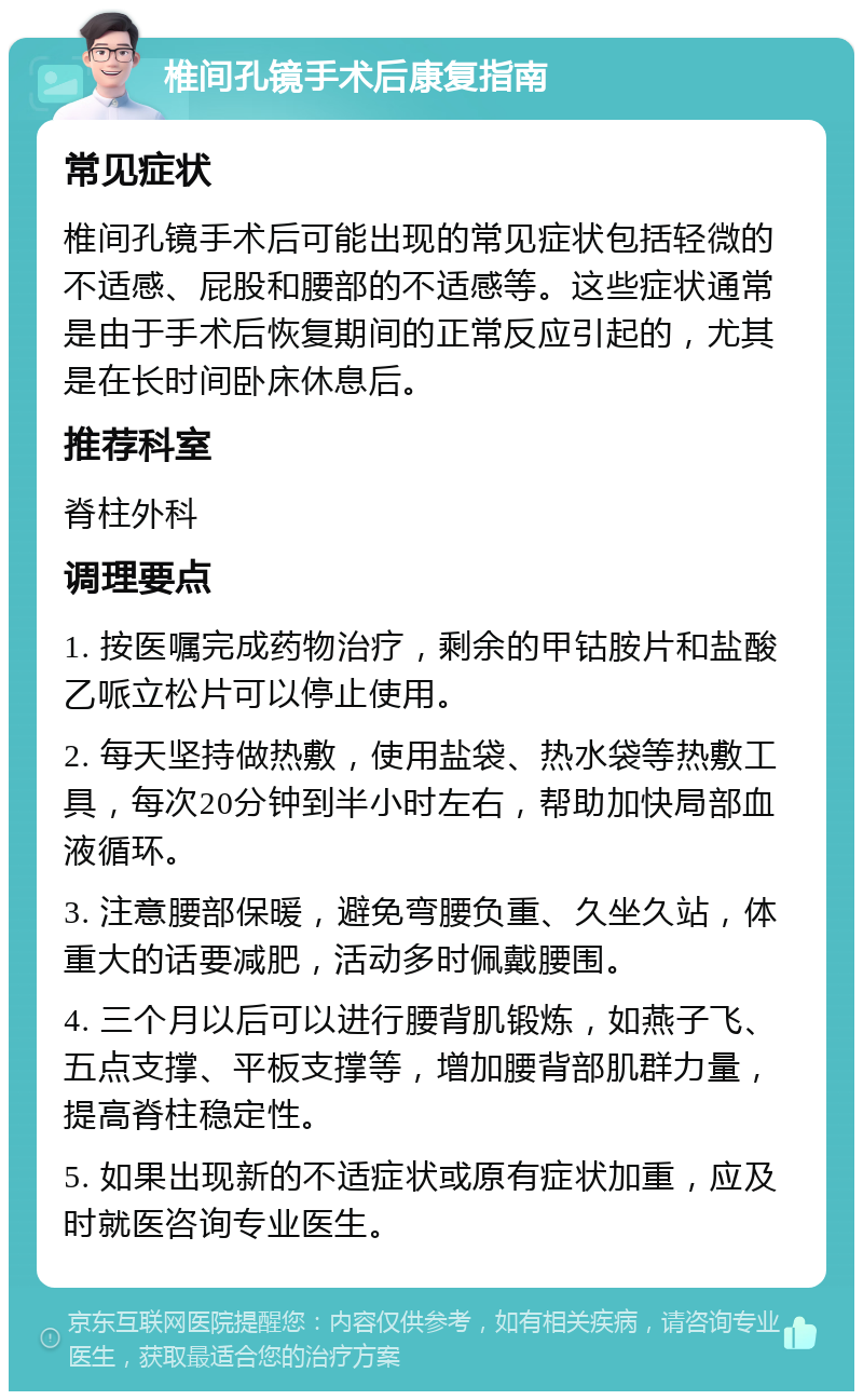 椎间孔镜手术后康复指南 常见症状 椎间孔镜手术后可能出现的常见症状包括轻微的不适感、屁股和腰部的不适感等。这些症状通常是由于手术后恢复期间的正常反应引起的，尤其是在长时间卧床休息后。 推荐科室 脊柱外科 调理要点 1. 按医嘱完成药物治疗，剩余的甲钴胺片和盐酸乙哌立松片可以停止使用。 2. 每天坚持做热敷，使用盐袋、热水袋等热敷工具，每次20分钟到半小时左右，帮助加快局部血液循环。 3. 注意腰部保暖，避免弯腰负重、久坐久站，体重大的话要减肥，活动多时佩戴腰围。 4. 三个月以后可以进行腰背肌锻炼，如燕子飞、五点支撑、平板支撑等，增加腰背部肌群力量，提高脊柱稳定性。 5. 如果出现新的不适症状或原有症状加重，应及时就医咨询专业医生。