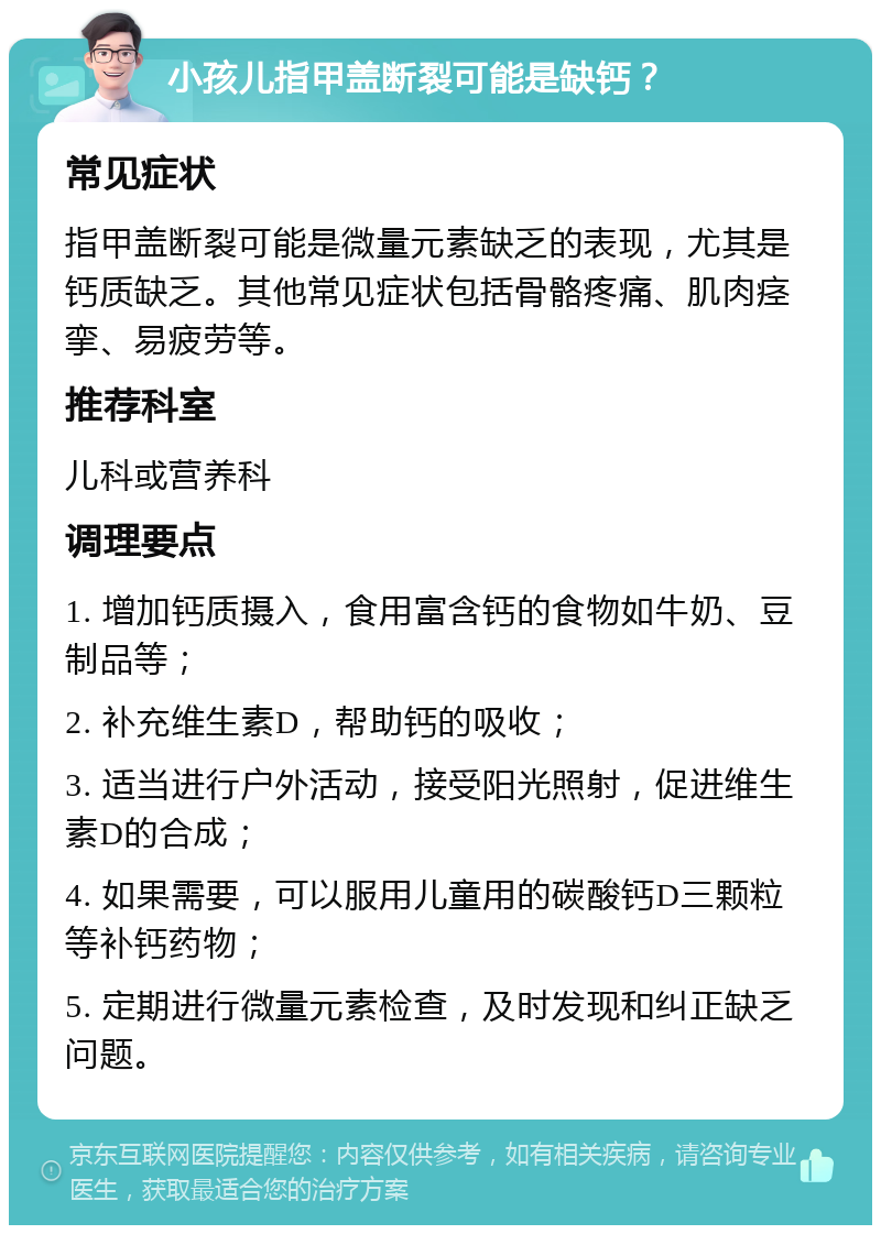 小孩儿指甲盖断裂可能是缺钙？ 常见症状 指甲盖断裂可能是微量元素缺乏的表现，尤其是钙质缺乏。其他常见症状包括骨骼疼痛、肌肉痉挛、易疲劳等。 推荐科室 儿科或营养科 调理要点 1. 增加钙质摄入，食用富含钙的食物如牛奶、豆制品等； 2. 补充维生素D，帮助钙的吸收； 3. 适当进行户外活动，接受阳光照射，促进维生素D的合成； 4. 如果需要，可以服用儿童用的碳酸钙D三颗粒等补钙药物； 5. 定期进行微量元素检查，及时发现和纠正缺乏问题。