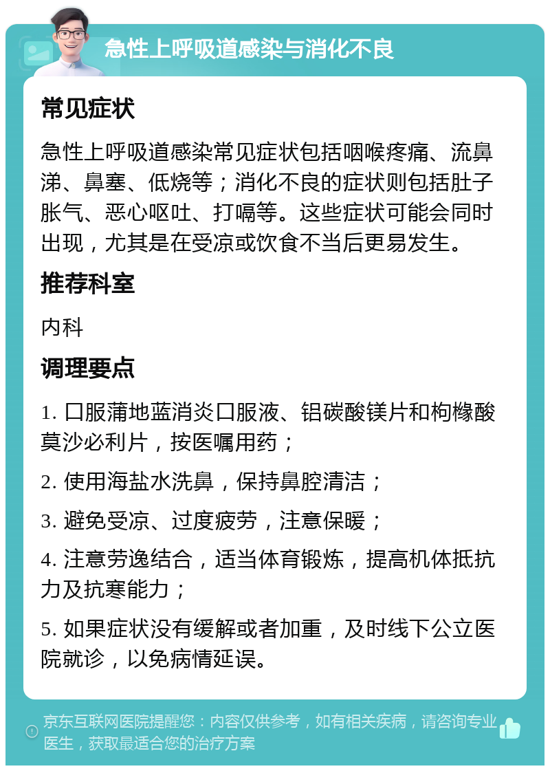 急性上呼吸道感染与消化不良 常见症状 急性上呼吸道感染常见症状包括咽喉疼痛、流鼻涕、鼻塞、低烧等；消化不良的症状则包括肚子胀气、恶心呕吐、打嗝等。这些症状可能会同时出现，尤其是在受凉或饮食不当后更易发生。 推荐科室 内科 调理要点 1. 口服蒲地蓝消炎口服液、铝碳酸镁片和枸橼酸莫沙必利片，按医嘱用药； 2. 使用海盐水洗鼻，保持鼻腔清洁； 3. 避免受凉、过度疲劳，注意保暖； 4. 注意劳逸结合，适当体育锻炼，提高机体抵抗力及抗寒能力； 5. 如果症状没有缓解或者加重，及时线下公立医院就诊，以免病情延误。