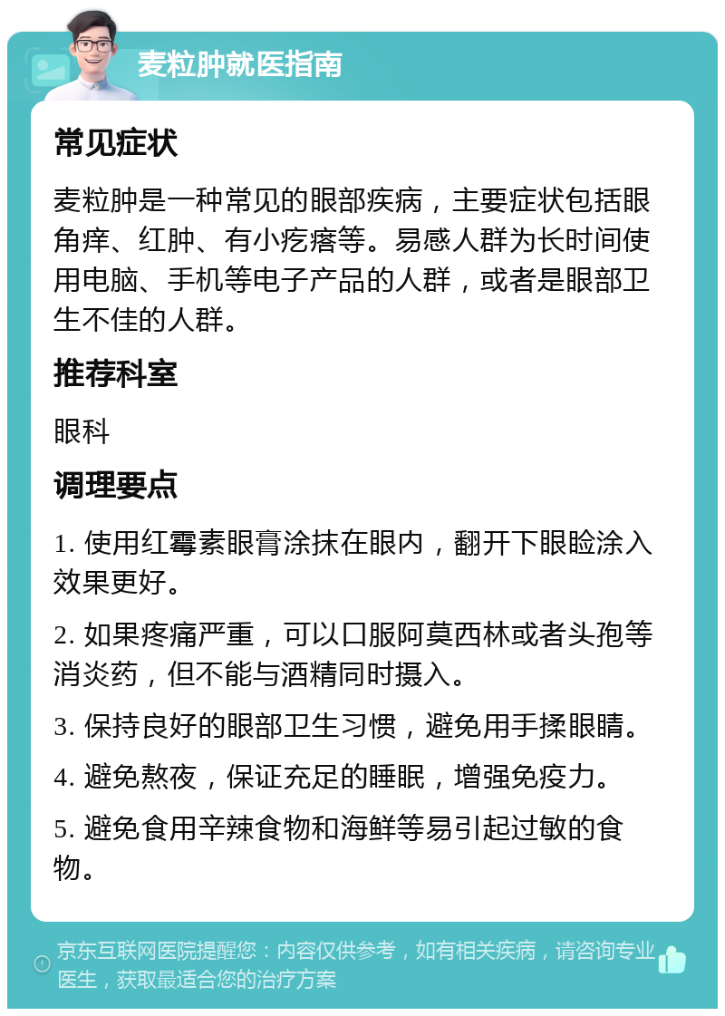 麦粒肿就医指南 常见症状 麦粒肿是一种常见的眼部疾病，主要症状包括眼角痒、红肿、有小疙瘩等。易感人群为长时间使用电脑、手机等电子产品的人群，或者是眼部卫生不佳的人群。 推荐科室 眼科 调理要点 1. 使用红霉素眼膏涂抹在眼内，翻开下眼睑涂入效果更好。 2. 如果疼痛严重，可以口服阿莫西林或者头孢等消炎药，但不能与酒精同时摄入。 3. 保持良好的眼部卫生习惯，避免用手揉眼睛。 4. 避免熬夜，保证充足的睡眠，增强免疫力。 5. 避免食用辛辣食物和海鲜等易引起过敏的食物。