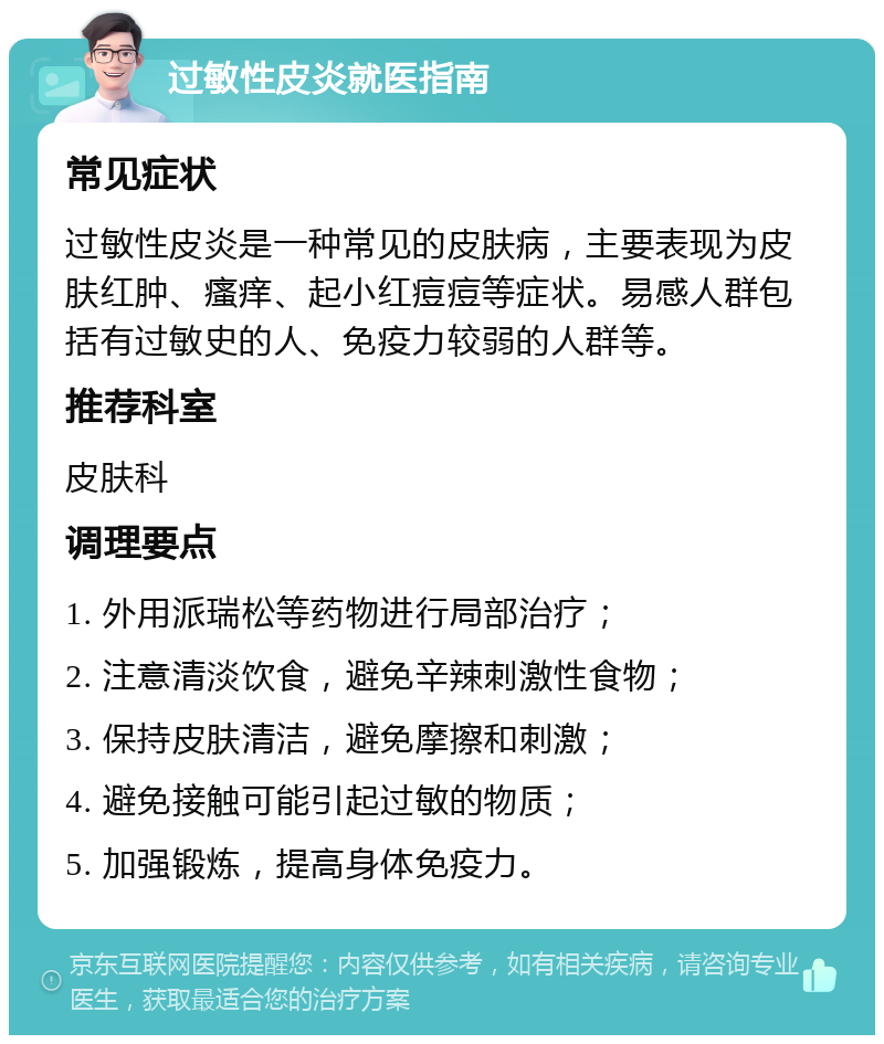 过敏性皮炎就医指南 常见症状 过敏性皮炎是一种常见的皮肤病，主要表现为皮肤红肿、瘙痒、起小红痘痘等症状。易感人群包括有过敏史的人、免疫力较弱的人群等。 推荐科室 皮肤科 调理要点 1. 外用派瑞松等药物进行局部治疗； 2. 注意清淡饮食，避免辛辣刺激性食物； 3. 保持皮肤清洁，避免摩擦和刺激； 4. 避免接触可能引起过敏的物质； 5. 加强锻炼，提高身体免疫力。