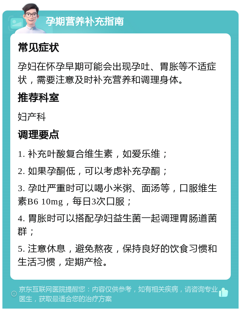 孕期营养补充指南 常见症状 孕妇在怀孕早期可能会出现孕吐、胃胀等不适症状，需要注意及时补充营养和调理身体。 推荐科室 妇产科 调理要点 1. 补充叶酸复合维生素，如爱乐维； 2. 如果孕酮低，可以考虑补充孕酮； 3. 孕吐严重时可以喝小米粥、面汤等，口服维生素B6 10mg，每日3次口服； 4. 胃胀时可以搭配孕妇益生菌一起调理胃肠道菌群； 5. 注意休息，避免熬夜，保持良好的饮食习惯和生活习惯，定期产检。