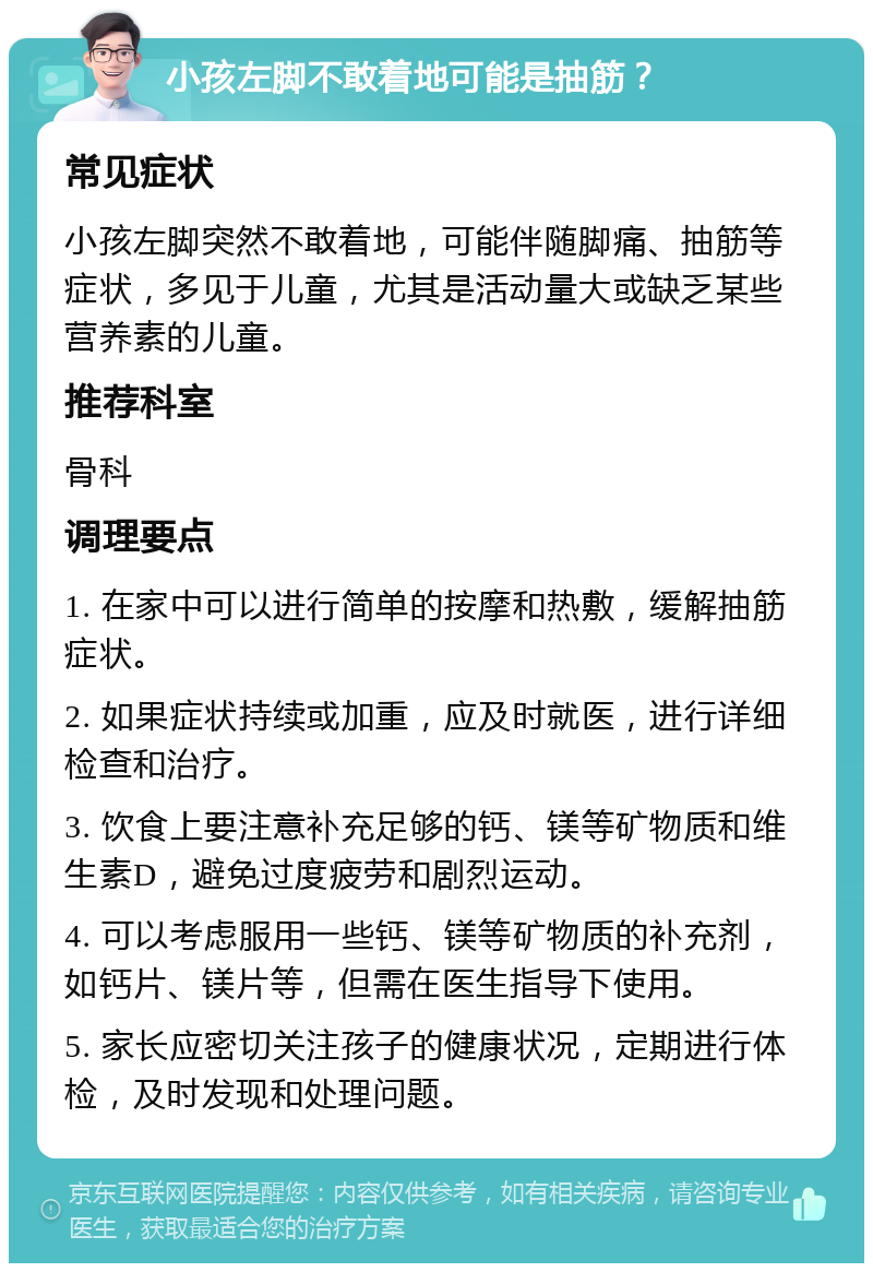 小孩左脚不敢着地可能是抽筋？ 常见症状 小孩左脚突然不敢着地，可能伴随脚痛、抽筋等症状，多见于儿童，尤其是活动量大或缺乏某些营养素的儿童。 推荐科室 骨科 调理要点 1. 在家中可以进行简单的按摩和热敷，缓解抽筋症状。 2. 如果症状持续或加重，应及时就医，进行详细检查和治疗。 3. 饮食上要注意补充足够的钙、镁等矿物质和维生素D，避免过度疲劳和剧烈运动。 4. 可以考虑服用一些钙、镁等矿物质的补充剂，如钙片、镁片等，但需在医生指导下使用。 5. 家长应密切关注孩子的健康状况，定期进行体检，及时发现和处理问题。