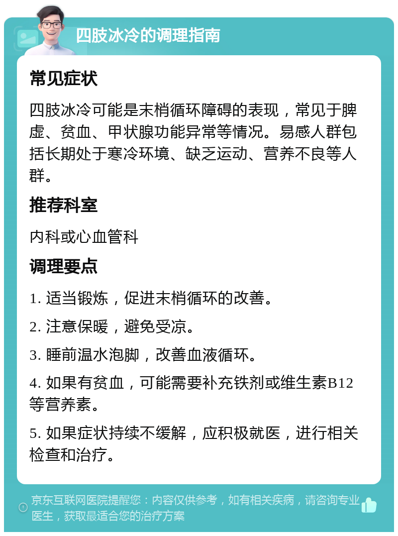 四肢冰冷的调理指南 常见症状 四肢冰冷可能是末梢循环障碍的表现，常见于脾虚、贫血、甲状腺功能异常等情况。易感人群包括长期处于寒冷环境、缺乏运动、营养不良等人群。 推荐科室 内科或心血管科 调理要点 1. 适当锻炼，促进末梢循环的改善。 2. 注意保暖，避免受凉。 3. 睡前温水泡脚，改善血液循环。 4. 如果有贫血，可能需要补充铁剂或维生素B12等营养素。 5. 如果症状持续不缓解，应积极就医，进行相关检查和治疗。