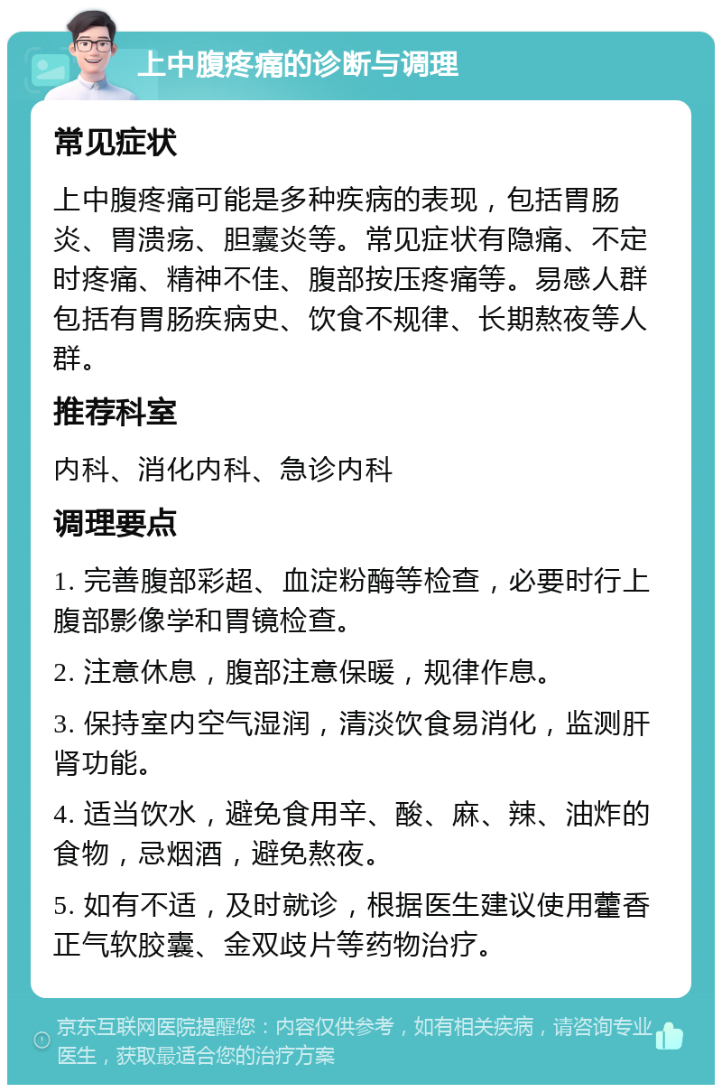 上中腹疼痛的诊断与调理 常见症状 上中腹疼痛可能是多种疾病的表现，包括胃肠炎、胃溃疡、胆囊炎等。常见症状有隐痛、不定时疼痛、精神不佳、腹部按压疼痛等。易感人群包括有胃肠疾病史、饮食不规律、长期熬夜等人群。 推荐科室 内科、消化内科、急诊内科 调理要点 1. 完善腹部彩超、血淀粉酶等检查，必要时行上腹部影像学和胃镜检查。 2. 注意休息，腹部注意保暖，规律作息。 3. 保持室内空气湿润，清淡饮食易消化，监测肝肾功能。 4. 适当饮水，避免食用辛、酸、麻、辣、油炸的食物，忌烟酒，避免熬夜。 5. 如有不适，及时就诊，根据医生建议使用藿香正气软胶囊、金双歧片等药物治疗。