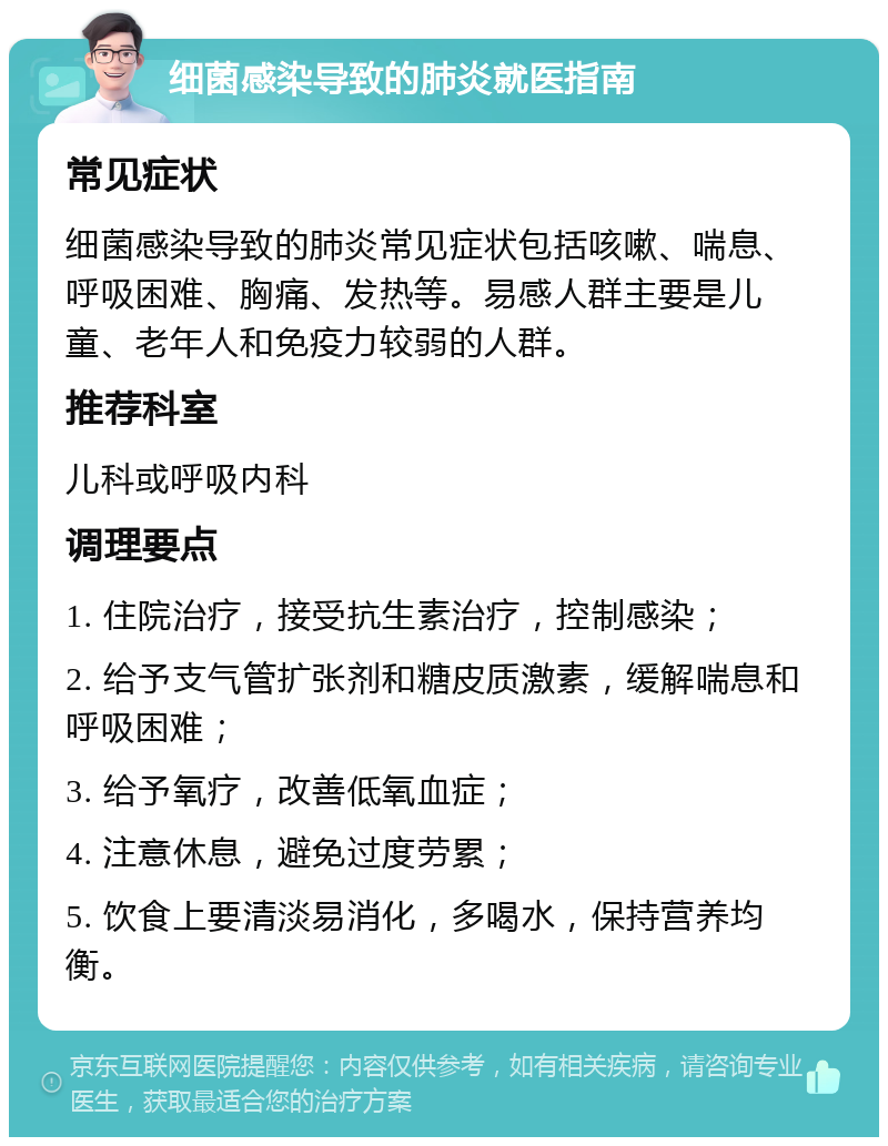 细菌感染导致的肺炎就医指南 常见症状 细菌感染导致的肺炎常见症状包括咳嗽、喘息、呼吸困难、胸痛、发热等。易感人群主要是儿童、老年人和免疫力较弱的人群。 推荐科室 儿科或呼吸内科 调理要点 1. 住院治疗，接受抗生素治疗，控制感染； 2. 给予支气管扩张剂和糖皮质激素，缓解喘息和呼吸困难； 3. 给予氧疗，改善低氧血症； 4. 注意休息，避免过度劳累； 5. 饮食上要清淡易消化，多喝水，保持营养均衡。