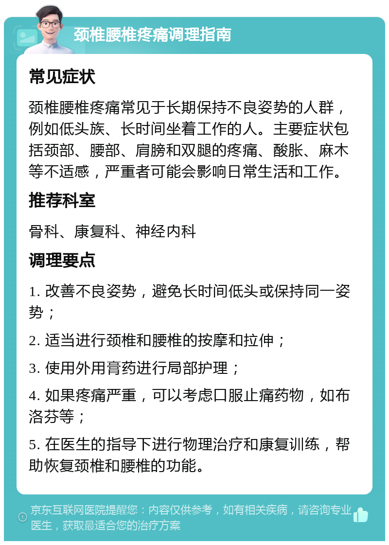 颈椎腰椎疼痛调理指南 常见症状 颈椎腰椎疼痛常见于长期保持不良姿势的人群，例如低头族、长时间坐着工作的人。主要症状包括颈部、腰部、肩膀和双腿的疼痛、酸胀、麻木等不适感，严重者可能会影响日常生活和工作。 推荐科室 骨科、康复科、神经内科 调理要点 1. 改善不良姿势，避免长时间低头或保持同一姿势； 2. 适当进行颈椎和腰椎的按摩和拉伸； 3. 使用外用膏药进行局部护理； 4. 如果疼痛严重，可以考虑口服止痛药物，如布洛芬等； 5. 在医生的指导下进行物理治疗和康复训练，帮助恢复颈椎和腰椎的功能。