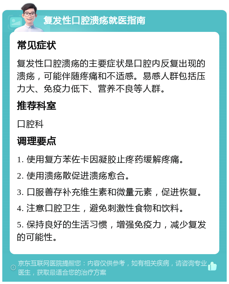 复发性口腔溃疡就医指南 常见症状 复发性口腔溃疡的主要症状是口腔内反复出现的溃疡，可能伴随疼痛和不适感。易感人群包括压力大、免疫力低下、营养不良等人群。 推荐科室 口腔科 调理要点 1. 使用复方苯佐卡因凝胶止疼药缓解疼痛。 2. 使用溃疡散促进溃疡愈合。 3. 口服善存补充维生素和微量元素，促进恢复。 4. 注意口腔卫生，避免刺激性食物和饮料。 5. 保持良好的生活习惯，增强免疫力，减少复发的可能性。