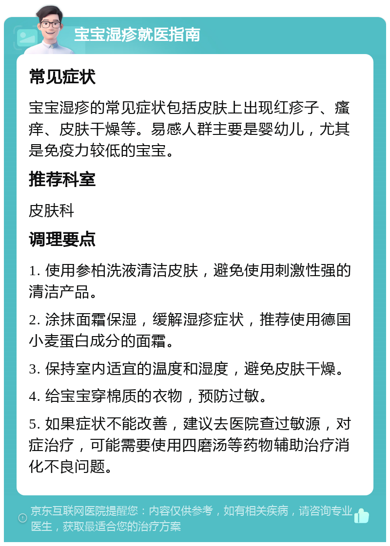 宝宝湿疹就医指南 常见症状 宝宝湿疹的常见症状包括皮肤上出现红疹子、瘙痒、皮肤干燥等。易感人群主要是婴幼儿，尤其是免疫力较低的宝宝。 推荐科室 皮肤科 调理要点 1. 使用参柏洗液清洁皮肤，避免使用刺激性强的清洁产品。 2. 涂抹面霜保湿，缓解湿疹症状，推荐使用德国小麦蛋白成分的面霜。 3. 保持室内适宜的温度和湿度，避免皮肤干燥。 4. 给宝宝穿棉质的衣物，预防过敏。 5. 如果症状不能改善，建议去医院查过敏源，对症治疗，可能需要使用四磨汤等药物辅助治疗消化不良问题。