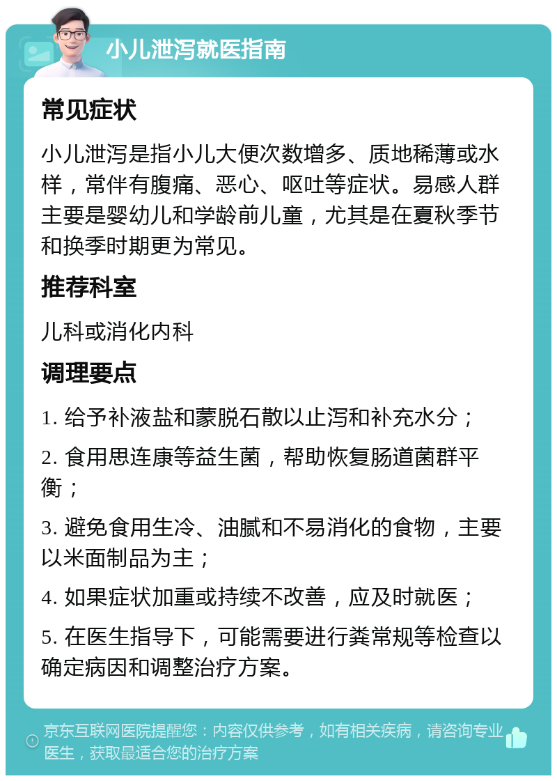 小儿泄泻就医指南 常见症状 小儿泄泻是指小儿大便次数增多、质地稀薄或水样，常伴有腹痛、恶心、呕吐等症状。易感人群主要是婴幼儿和学龄前儿童，尤其是在夏秋季节和换季时期更为常见。 推荐科室 儿科或消化内科 调理要点 1. 给予补液盐和蒙脱石散以止泻和补充水分； 2. 食用思连康等益生菌，帮助恢复肠道菌群平衡； 3. 避免食用生冷、油腻和不易消化的食物，主要以米面制品为主； 4. 如果症状加重或持续不改善，应及时就医； 5. 在医生指导下，可能需要进行粪常规等检查以确定病因和调整治疗方案。