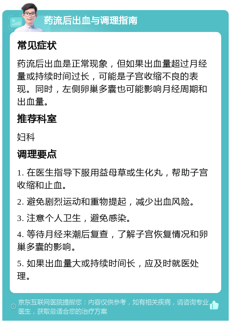 药流后出血与调理指南 常见症状 药流后出血是正常现象，但如果出血量超过月经量或持续时间过长，可能是子宫收缩不良的表现。同时，左侧卵巢多囊也可能影响月经周期和出血量。 推荐科室 妇科 调理要点 1. 在医生指导下服用益母草或生化丸，帮助子宫收缩和止血。 2. 避免剧烈运动和重物提起，减少出血风险。 3. 注意个人卫生，避免感染。 4. 等待月经来潮后复查，了解子宫恢复情况和卵巢多囊的影响。 5. 如果出血量大或持续时间长，应及时就医处理。