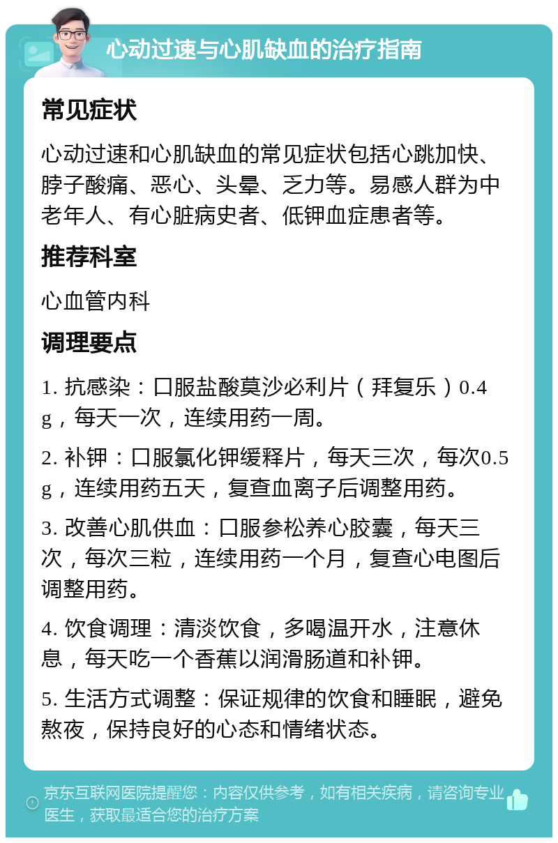 心动过速与心肌缺血的治疗指南 常见症状 心动过速和心肌缺血的常见症状包括心跳加快、脖子酸痛、恶心、头晕、乏力等。易感人群为中老年人、有心脏病史者、低钾血症患者等。 推荐科室 心血管内科 调理要点 1. 抗感染：口服盐酸莫沙必利片（拜复乐）0.4g，每天一次，连续用药一周。 2. 补钾：口服氯化钾缓释片，每天三次，每次0.5g，连续用药五天，复查血离子后调整用药。 3. 改善心肌供血：口服参松养心胶囊，每天三次，每次三粒，连续用药一个月，复查心电图后调整用药。 4. 饮食调理：清淡饮食，多喝温开水，注意休息，每天吃一个香蕉以润滑肠道和补钾。 5. 生活方式调整：保证规律的饮食和睡眠，避免熬夜，保持良好的心态和情绪状态。