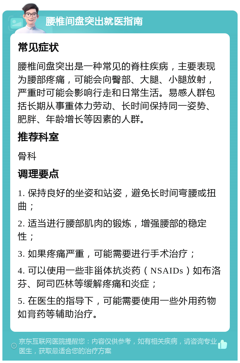 腰椎间盘突出就医指南 常见症状 腰椎间盘突出是一种常见的脊柱疾病，主要表现为腰部疼痛，可能会向臀部、大腿、小腿放射，严重时可能会影响行走和日常生活。易感人群包括长期从事重体力劳动、长时间保持同一姿势、肥胖、年龄增长等因素的人群。 推荐科室 骨科 调理要点 1. 保持良好的坐姿和站姿，避免长时间弯腰或扭曲； 2. 适当进行腰部肌肉的锻炼，增强腰部的稳定性； 3. 如果疼痛严重，可能需要进行手术治疗； 4. 可以使用一些非甾体抗炎药（NSAIDs）如布洛芬、阿司匹林等缓解疼痛和炎症； 5. 在医生的指导下，可能需要使用一些外用药物如膏药等辅助治疗。