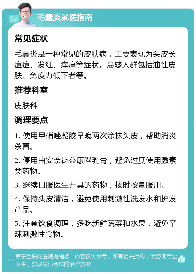 毛囊炎就医指南 常见症状 毛囊炎是一种常见的皮肤病，主要表现为头皮长痘痘、发红、痒痛等症状。易感人群包括油性皮肤、免疫力低下者等。 推荐科室 皮肤科 调理要点 1. 使用甲硝唑凝胶早晚两次涂抹头皮，帮助消炎杀菌。 2. 停用曲安奈德益康唑乳膏，避免过度使用激素类药物。 3. 继续口服医生开具的药物，按时按量服用。 4. 保持头皮清洁，避免使用刺激性洗发水和护发产品。 5. 注意饮食调理，多吃新鲜蔬菜和水果，避免辛辣刺激性食物。