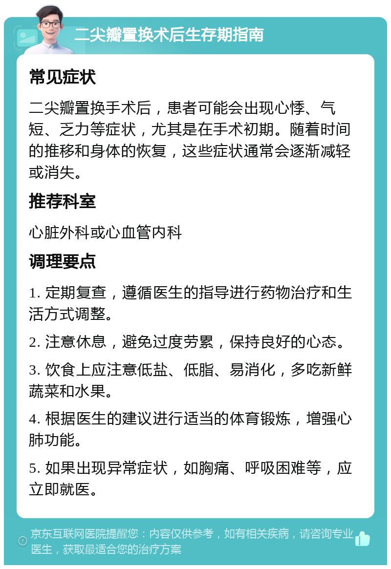 二尖瓣置换术后生存期指南 常见症状 二尖瓣置换手术后，患者可能会出现心悸、气短、乏力等症状，尤其是在手术初期。随着时间的推移和身体的恢复，这些症状通常会逐渐减轻或消失。 推荐科室 心脏外科或心血管内科 调理要点 1. 定期复查，遵循医生的指导进行药物治疗和生活方式调整。 2. 注意休息，避免过度劳累，保持良好的心态。 3. 饮食上应注意低盐、低脂、易消化，多吃新鲜蔬菜和水果。 4. 根据医生的建议进行适当的体育锻炼，增强心肺功能。 5. 如果出现异常症状，如胸痛、呼吸困难等，应立即就医。