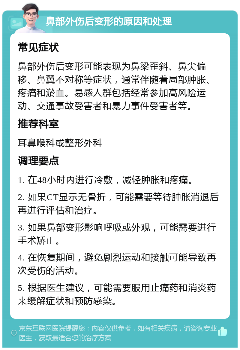 鼻部外伤后变形的原因和处理 常见症状 鼻部外伤后变形可能表现为鼻梁歪斜、鼻尖偏移、鼻翼不对称等症状，通常伴随着局部肿胀、疼痛和淤血。易感人群包括经常参加高风险运动、交通事故受害者和暴力事件受害者等。 推荐科室 耳鼻喉科或整形外科 调理要点 1. 在48小时内进行冷敷，减轻肿胀和疼痛。 2. 如果CT显示无骨折，可能需要等待肿胀消退后再进行评估和治疗。 3. 如果鼻部变形影响呼吸或外观，可能需要进行手术矫正。 4. 在恢复期间，避免剧烈运动和接触可能导致再次受伤的活动。 5. 根据医生建议，可能需要服用止痛药和消炎药来缓解症状和预防感染。