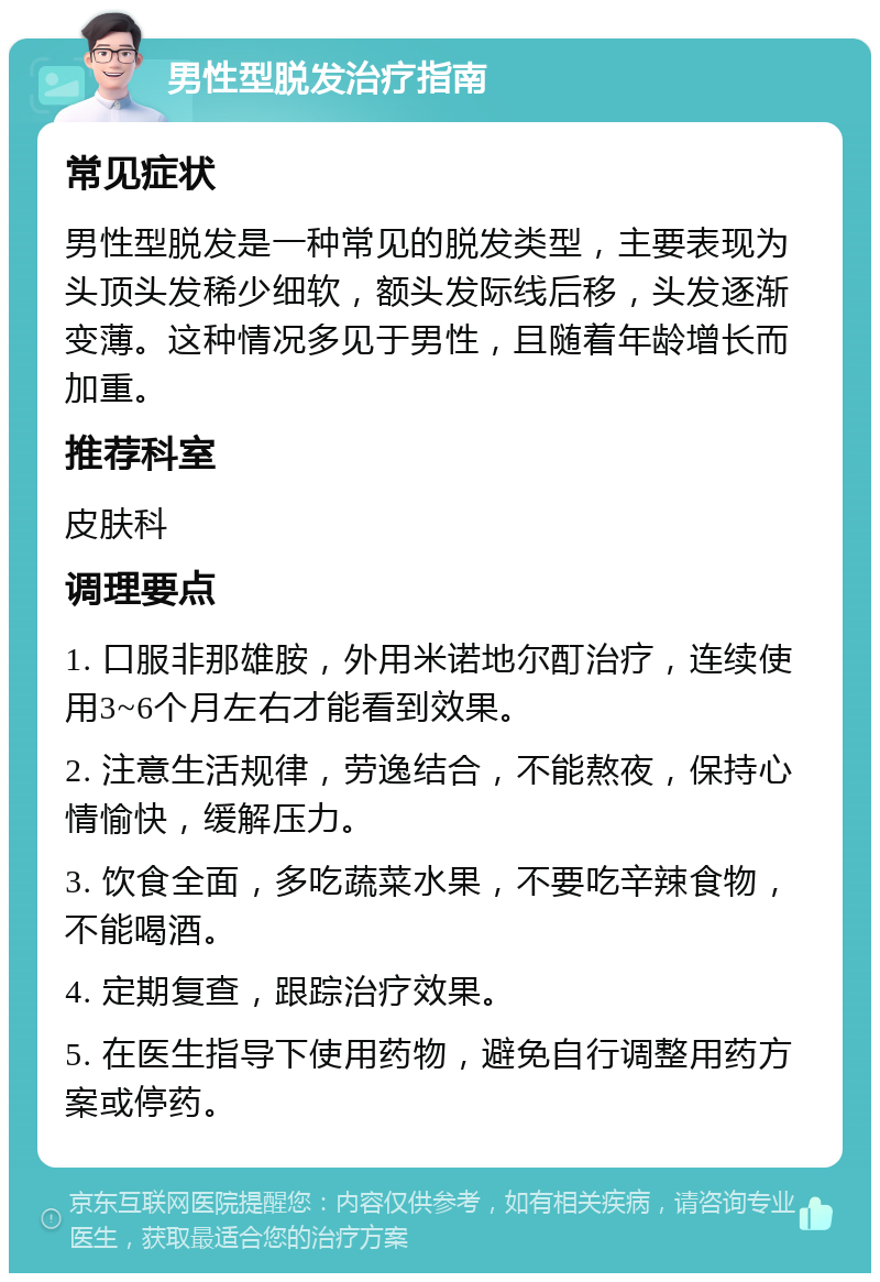 男性型脱发治疗指南 常见症状 男性型脱发是一种常见的脱发类型，主要表现为头顶头发稀少细软，额头发际线后移，头发逐渐变薄。这种情况多见于男性，且随着年龄增长而加重。 推荐科室 皮肤科 调理要点 1. 口服非那雄胺，外用米诺地尔酊治疗，连续使用3~6个月左右才能看到效果。 2. 注意生活规律，劳逸结合，不能熬夜，保持心情愉快，缓解压力。 3. 饮食全面，多吃蔬菜水果，不要吃辛辣食物，不能喝酒。 4. 定期复查，跟踪治疗效果。 5. 在医生指导下使用药物，避免自行调整用药方案或停药。