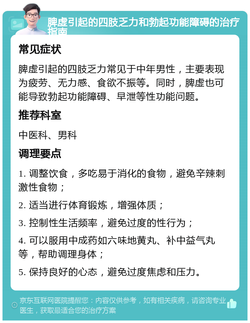 脾虚引起的四肢乏力和勃起功能障碍的治疗指南 常见症状 脾虚引起的四肢乏力常见于中年男性，主要表现为疲劳、无力感、食欲不振等。同时，脾虚也可能导致勃起功能障碍、早泄等性功能问题。 推荐科室 中医科、男科 调理要点 1. 调整饮食，多吃易于消化的食物，避免辛辣刺激性食物； 2. 适当进行体育锻炼，增强体质； 3. 控制性生活频率，避免过度的性行为； 4. 可以服用中成药如六味地黄丸、补中益气丸等，帮助调理身体； 5. 保持良好的心态，避免过度焦虑和压力。