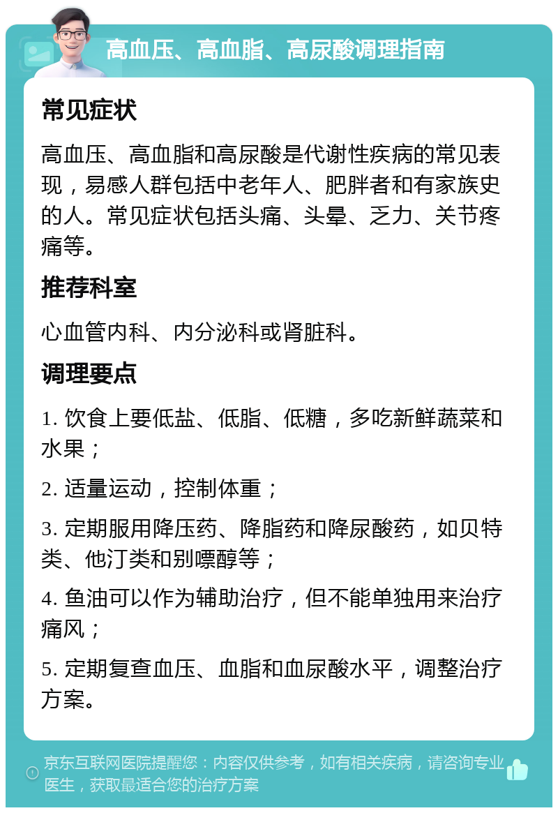 高血压、高血脂、高尿酸调理指南 常见症状 高血压、高血脂和高尿酸是代谢性疾病的常见表现，易感人群包括中老年人、肥胖者和有家族史的人。常见症状包括头痛、头晕、乏力、关节疼痛等。 推荐科室 心血管内科、内分泌科或肾脏科。 调理要点 1. 饮食上要低盐、低脂、低糖，多吃新鲜蔬菜和水果； 2. 适量运动，控制体重； 3. 定期服用降压药、降脂药和降尿酸药，如贝特类、他汀类和别嘌醇等； 4. 鱼油可以作为辅助治疗，但不能单独用来治疗痛风； 5. 定期复查血压、血脂和血尿酸水平，调整治疗方案。