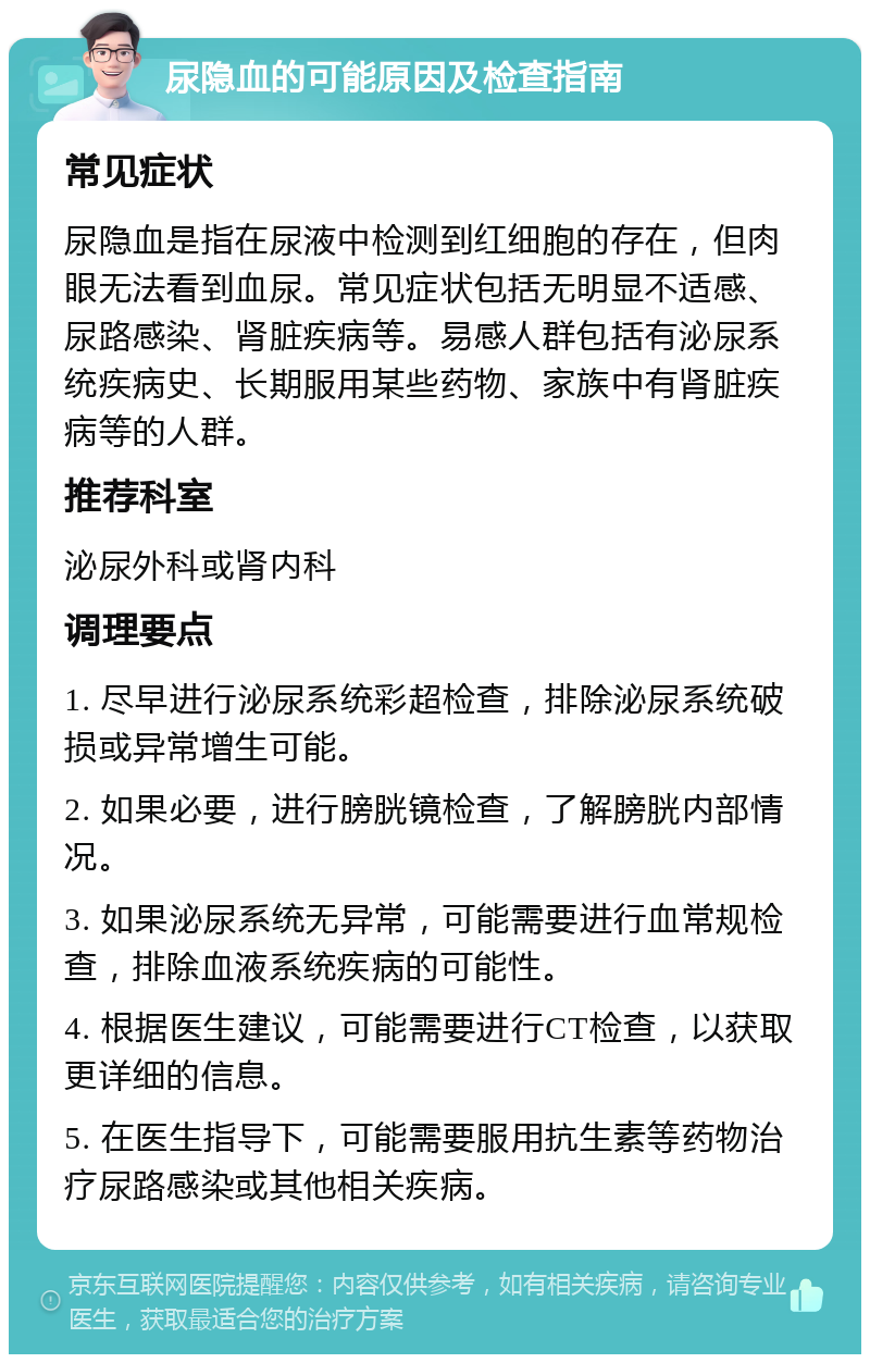 尿隐血的可能原因及检查指南 常见症状 尿隐血是指在尿液中检测到红细胞的存在，但肉眼无法看到血尿。常见症状包括无明显不适感、尿路感染、肾脏疾病等。易感人群包括有泌尿系统疾病史、长期服用某些药物、家族中有肾脏疾病等的人群。 推荐科室 泌尿外科或肾内科 调理要点 1. 尽早进行泌尿系统彩超检查，排除泌尿系统破损或异常增生可能。 2. 如果必要，进行膀胱镜检查，了解膀胱内部情况。 3. 如果泌尿系统无异常，可能需要进行血常规检查，排除血液系统疾病的可能性。 4. 根据医生建议，可能需要进行CT检查，以获取更详细的信息。 5. 在医生指导下，可能需要服用抗生素等药物治疗尿路感染或其他相关疾病。