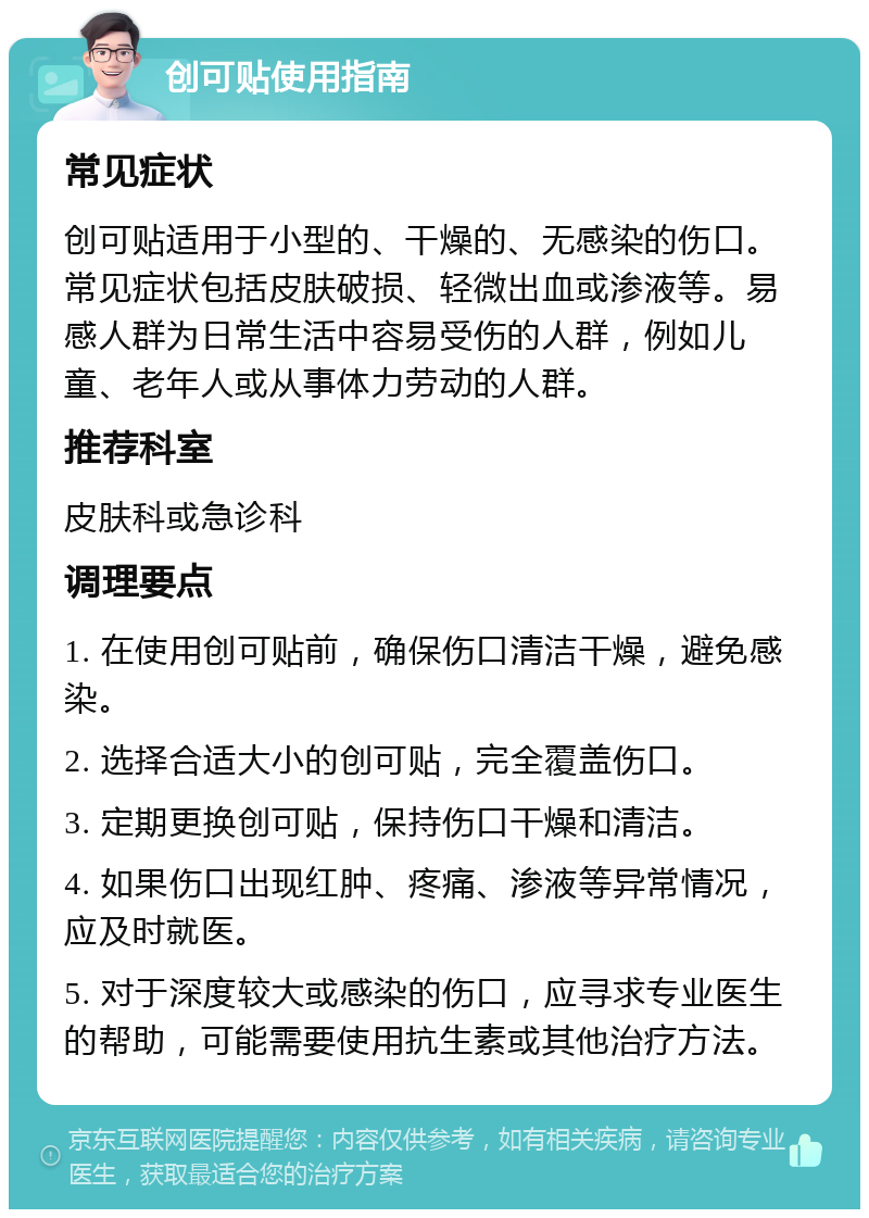 创可贴使用指南 常见症状 创可贴适用于小型的、干燥的、无感染的伤口。常见症状包括皮肤破损、轻微出血或渗液等。易感人群为日常生活中容易受伤的人群，例如儿童、老年人或从事体力劳动的人群。 推荐科室 皮肤科或急诊科 调理要点 1. 在使用创可贴前，确保伤口清洁干燥，避免感染。 2. 选择合适大小的创可贴，完全覆盖伤口。 3. 定期更换创可贴，保持伤口干燥和清洁。 4. 如果伤口出现红肿、疼痛、渗液等异常情况，应及时就医。 5. 对于深度较大或感染的伤口，应寻求专业医生的帮助，可能需要使用抗生素或其他治疗方法。