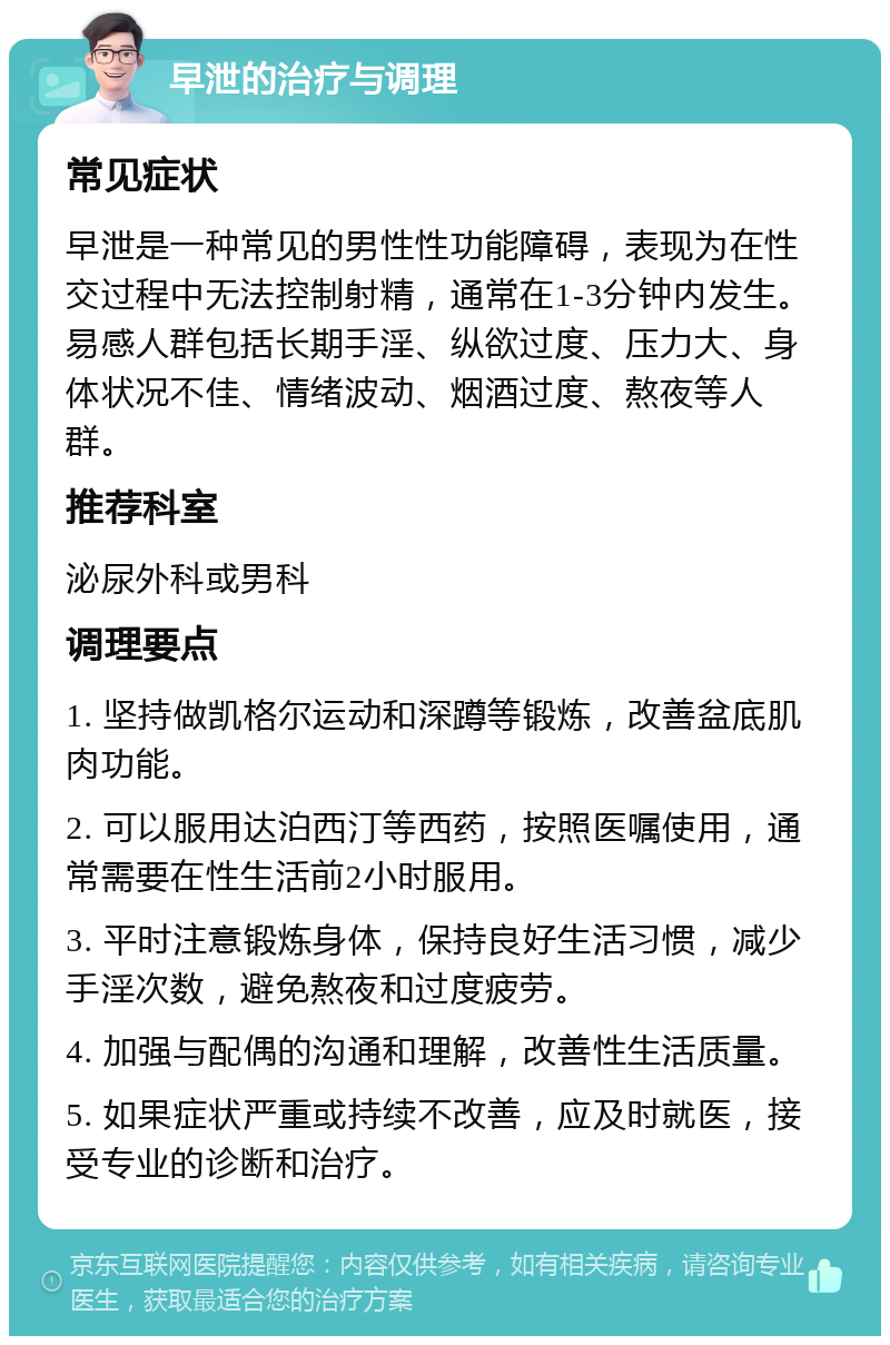 早泄的治疗与调理 常见症状 早泄是一种常见的男性性功能障碍，表现为在性交过程中无法控制射精，通常在1-3分钟内发生。易感人群包括长期手淫、纵欲过度、压力大、身体状况不佳、情绪波动、烟酒过度、熬夜等人群。 推荐科室 泌尿外科或男科 调理要点 1. 坚持做凯格尔运动和深蹲等锻炼，改善盆底肌肉功能。 2. 可以服用达泊西汀等西药，按照医嘱使用，通常需要在性生活前2小时服用。 3. 平时注意锻炼身体，保持良好生活习惯，减少手淫次数，避免熬夜和过度疲劳。 4. 加强与配偶的沟通和理解，改善性生活质量。 5. 如果症状严重或持续不改善，应及时就医，接受专业的诊断和治疗。