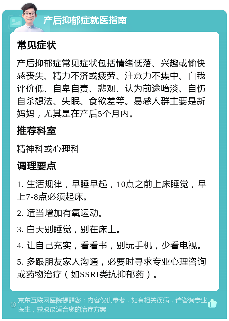 产后抑郁症就医指南 常见症状 产后抑郁症常见症状包括情绪低落、兴趣或愉快感丧失、精力不济或疲劳、注意力不集中、自我评价低、自卑自责、悲观、认为前途暗淡、自伤自杀想法、失眠、食欲差等。易感人群主要是新妈妈，尤其是在产后5个月内。 推荐科室 精神科或心理科 调理要点 1. 生活规律，早睡早起，10点之前上床睡觉，早上7-8点必须起床。 2. 适当增加有氧运动。 3. 白天别睡觉，别在床上。 4. 让自己充实，看看书，别玩手机，少看电视。 5. 多跟朋友家人沟通，必要时寻求专业心理咨询或药物治疗（如SSRI类抗抑郁药）。