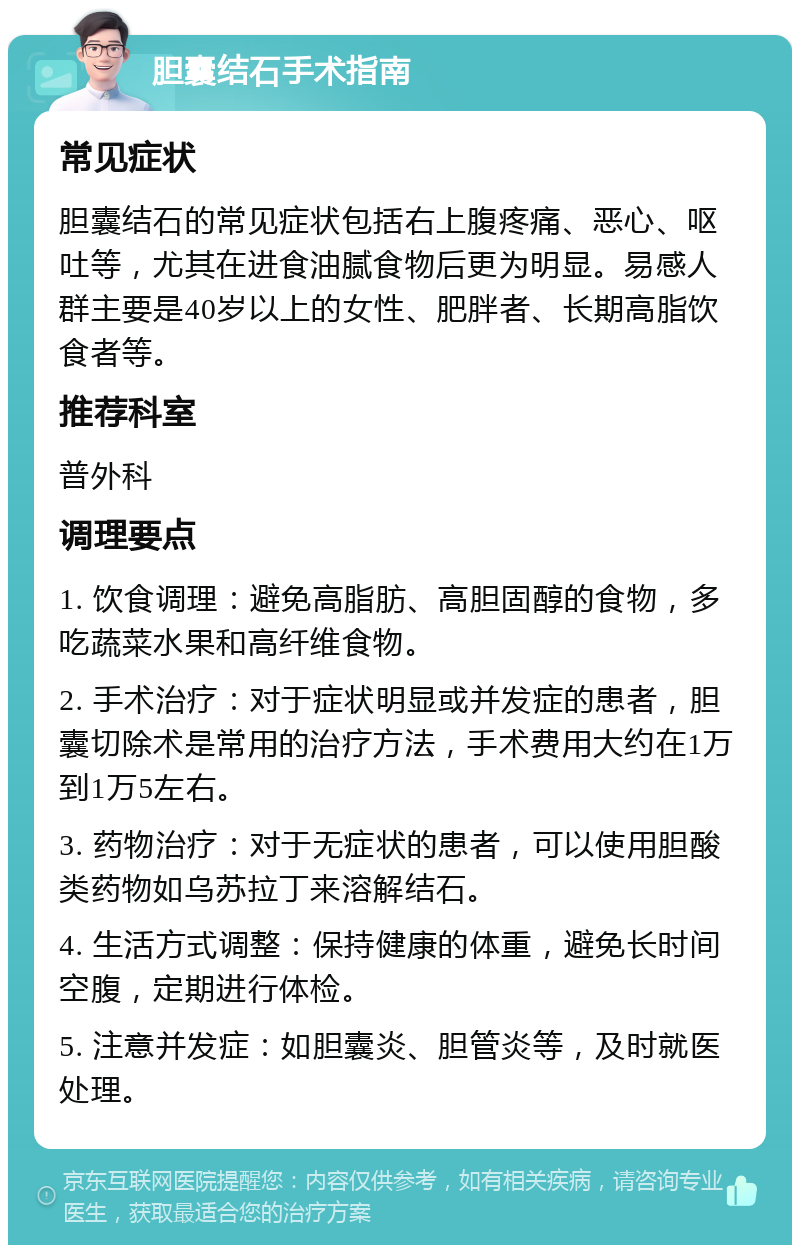 胆囊结石手术指南 常见症状 胆囊结石的常见症状包括右上腹疼痛、恶心、呕吐等，尤其在进食油腻食物后更为明显。易感人群主要是40岁以上的女性、肥胖者、长期高脂饮食者等。 推荐科室 普外科 调理要点 1. 饮食调理：避免高脂肪、高胆固醇的食物，多吃蔬菜水果和高纤维食物。 2. 手术治疗：对于症状明显或并发症的患者，胆囊切除术是常用的治疗方法，手术费用大约在1万到1万5左右。 3. 药物治疗：对于无症状的患者，可以使用胆酸类药物如乌苏拉丁来溶解结石。 4. 生活方式调整：保持健康的体重，避免长时间空腹，定期进行体检。 5. 注意并发症：如胆囊炎、胆管炎等，及时就医处理。