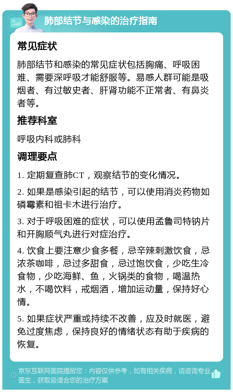 肺部结节与感染的治疗指南 常见症状 肺部结节和感染的常见症状包括胸痛、呼吸困难、需要深呼吸才能舒服等。易感人群可能是吸烟者、有过敏史者、肝肾功能不正常者、有鼻炎者等。 推荐科室 呼吸内科或肺科 调理要点 1. 定期复查肺CT，观察结节的变化情况。 2. 如果是感染引起的结节，可以使用消炎药物如磷霉素和祖卡木进行治疗。 3. 对于呼吸困难的症状，可以使用孟鲁司特钠片和开胸顺气丸进行对症治疗。 4. 饮食上要注意少食多餐，忌辛辣刺激饮食，忌浓茶咖啡，忌过多甜食，忌过饱饮食，少吃生冷食物，少吃海鲜、鱼，火锅类的食物，喝温热水，不喝饮料，戒烟酒，增加运动量，保持好心情。 5. 如果症状严重或持续不改善，应及时就医，避免过度焦虑，保持良好的情绪状态有助于疾病的恢复。