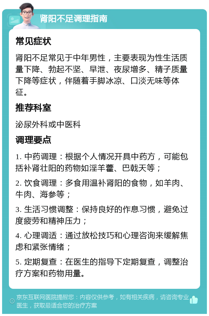 肾阳不足调理指南 常见症状 肾阳不足常见于中年男性，主要表现为性生活质量下降、勃起不坚、早泄、夜尿增多、精子质量下降等症状，伴随着手脚冰凉、口淡无味等体征。 推荐科室 泌尿外科或中医科 调理要点 1. 中药调理：根据个人情况开具中药方，可能包括补肾壮阳的药物如淫羊藿、巴戟天等； 2. 饮食调理：多食用温补肾阳的食物，如羊肉、牛肉、海参等； 3. 生活习惯调整：保持良好的作息习惯，避免过度疲劳和精神压力； 4. 心理调适：通过放松技巧和心理咨询来缓解焦虑和紧张情绪； 5. 定期复查：在医生的指导下定期复查，调整治疗方案和药物用量。