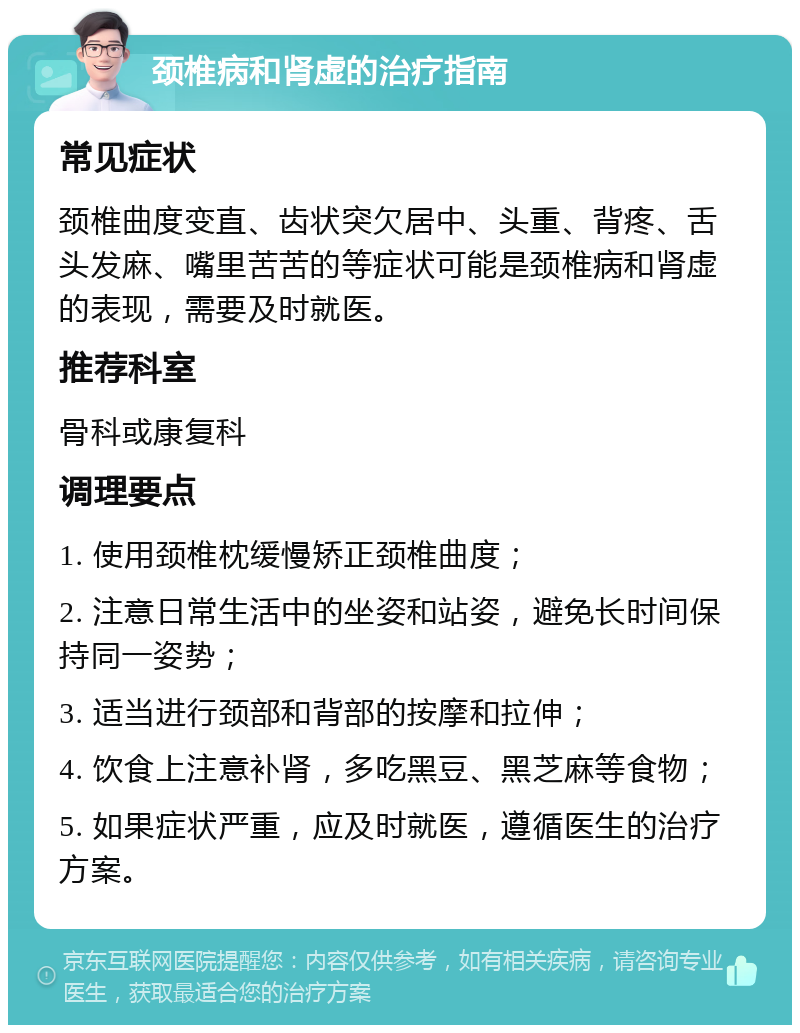 颈椎病和肾虚的治疗指南 常见症状 颈椎曲度变直、齿状突欠居中、头重、背疼、舌头发麻、嘴里苦苦的等症状可能是颈椎病和肾虚的表现，需要及时就医。 推荐科室 骨科或康复科 调理要点 1. 使用颈椎枕缓慢矫正颈椎曲度； 2. 注意日常生活中的坐姿和站姿，避免长时间保持同一姿势； 3. 适当进行颈部和背部的按摩和拉伸； 4. 饮食上注意补肾，多吃黑豆、黑芝麻等食物； 5. 如果症状严重，应及时就医，遵循医生的治疗方案。