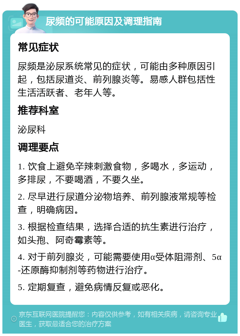 尿频的可能原因及调理指南 常见症状 尿频是泌尿系统常见的症状，可能由多种原因引起，包括尿道炎、前列腺炎等。易感人群包括性生活活跃者、老年人等。 推荐科室 泌尿科 调理要点 1. 饮食上避免辛辣刺激食物，多喝水，多运动，多排尿，不要喝酒，不要久坐。 2. 尽早进行尿道分泌物培养、前列腺液常规等检查，明确病因。 3. 根据检查结果，选择合适的抗生素进行治疗，如头孢、阿奇霉素等。 4. 对于前列腺炎，可能需要使用α受体阻滞剂、5α-还原酶抑制剂等药物进行治疗。 5. 定期复查，避免病情反复或恶化。