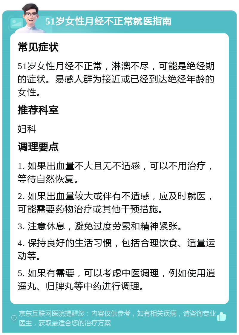 51岁女性月经不正常就医指南 常见症状 51岁女性月经不正常，淋漓不尽，可能是绝经期的症状。易感人群为接近或已经到达绝经年龄的女性。 推荐科室 妇科 调理要点 1. 如果出血量不大且无不适感，可以不用治疗，等待自然恢复。 2. 如果出血量较大或伴有不适感，应及时就医，可能需要药物治疗或其他干预措施。 3. 注意休息，避免过度劳累和精神紧张。 4. 保持良好的生活习惯，包括合理饮食、适量运动等。 5. 如果有需要，可以考虑中医调理，例如使用逍遥丸、归脾丸等中药进行调理。