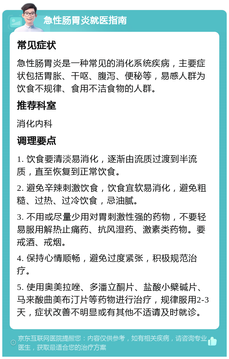 急性肠胃炎就医指南 常见症状 急性肠胃炎是一种常见的消化系统疾病，主要症状包括胃胀、干呕、腹泻、便秘等，易感人群为饮食不规律、食用不洁食物的人群。 推荐科室 消化内科 调理要点 1. 饮食要清淡易消化，逐渐由流质过渡到半流质，直至恢复到正常饮食。 2. 避免辛辣刺激饮食，饮食宜软易消化，避免粗糙、过热、过冷饮食，忌油腻。 3. 不用或尽量少用对胃刺激性强的药物，不要轻易服用解热止痛药、抗风湿药、激素类药物。要戒酒、戒烟。 4. 保持心情顺畅，避免过度紧张，积极规范治疗。 5. 使用奥美拉唑、多潘立酮片、盐酸小檗碱片、马来酸曲美布汀片等药物进行治疗，规律服用2-3天，症状改善不明显或有其他不适请及时就诊。