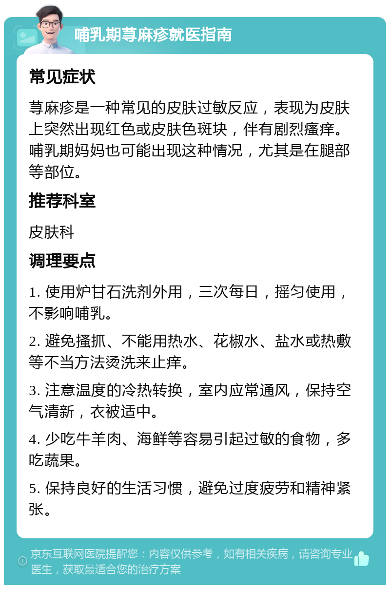 哺乳期荨麻疹就医指南 常见症状 荨麻疹是一种常见的皮肤过敏反应，表现为皮肤上突然出现红色或皮肤色斑块，伴有剧烈瘙痒。哺乳期妈妈也可能出现这种情况，尤其是在腿部等部位。 推荐科室 皮肤科 调理要点 1. 使用炉甘石洗剂外用，三次每日，摇匀使用，不影响哺乳。 2. 避免搔抓、不能用热水、花椒水、盐水或热敷等不当方法烫洗来止痒。 3. 注意温度的冷热转换，室内应常通风，保持空气清新，衣被适中。 4. 少吃牛羊肉、海鲜等容易引起过敏的食物，多吃蔬果。 5. 保持良好的生活习惯，避免过度疲劳和精神紧张。