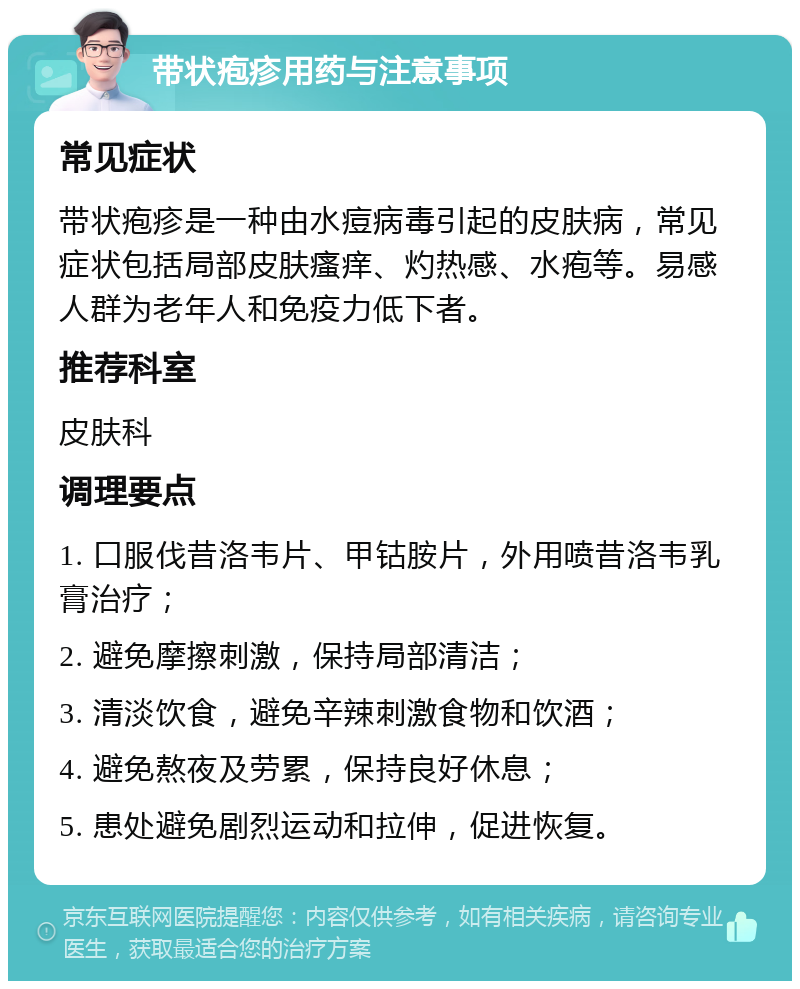 带状疱疹用药与注意事项 常见症状 带状疱疹是一种由水痘病毒引起的皮肤病，常见症状包括局部皮肤瘙痒、灼热感、水疱等。易感人群为老年人和免疫力低下者。 推荐科室 皮肤科 调理要点 1. 口服伐昔洛韦片、甲钴胺片，外用喷昔洛韦乳膏治疗； 2. 避免摩擦刺激，保持局部清洁； 3. 清淡饮食，避免辛辣刺激食物和饮酒； 4. 避免熬夜及劳累，保持良好休息； 5. 患处避免剧烈运动和拉伸，促进恢复。