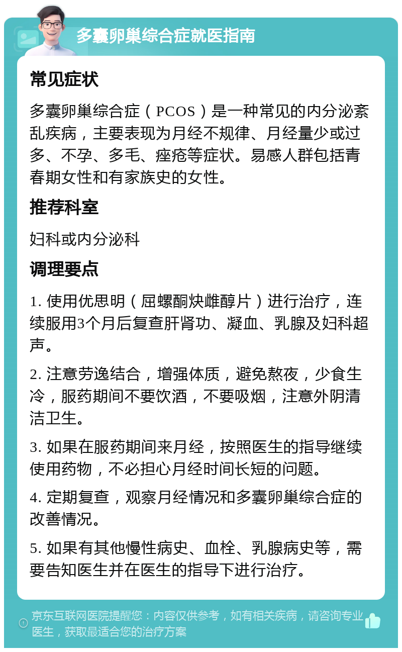 多囊卵巢综合症就医指南 常见症状 多囊卵巢综合症（PCOS）是一种常见的内分泌紊乱疾病，主要表现为月经不规律、月经量少或过多、不孕、多毛、痤疮等症状。易感人群包括青春期女性和有家族史的女性。 推荐科室 妇科或内分泌科 调理要点 1. 使用优思明（屈螺酮炔雌醇片）进行治疗，连续服用3个月后复查肝肾功、凝血、乳腺及妇科超声。 2. 注意劳逸结合，增强体质，避免熬夜，少食生冷，服药期间不要饮酒，不要吸烟，注意外阴清洁卫生。 3. 如果在服药期间来月经，按照医生的指导继续使用药物，不必担心月经时间长短的问题。 4. 定期复查，观察月经情况和多囊卵巢综合症的改善情况。 5. 如果有其他慢性病史、血栓、乳腺病史等，需要告知医生并在医生的指导下进行治疗。