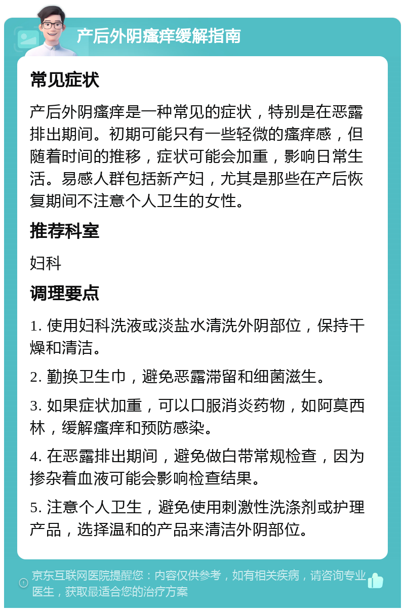 产后外阴瘙痒缓解指南 常见症状 产后外阴瘙痒是一种常见的症状，特别是在恶露排出期间。初期可能只有一些轻微的瘙痒感，但随着时间的推移，症状可能会加重，影响日常生活。易感人群包括新产妇，尤其是那些在产后恢复期间不注意个人卫生的女性。 推荐科室 妇科 调理要点 1. 使用妇科洗液或淡盐水清洗外阴部位，保持干燥和清洁。 2. 勤换卫生巾，避免恶露滞留和细菌滋生。 3. 如果症状加重，可以口服消炎药物，如阿莫西林，缓解瘙痒和预防感染。 4. 在恶露排出期间，避免做白带常规检查，因为掺杂着血液可能会影响检查结果。 5. 注意个人卫生，避免使用刺激性洗涤剂或护理产品，选择温和的产品来清洁外阴部位。