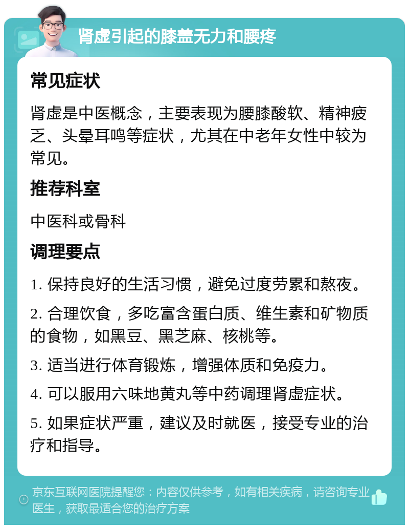 肾虚引起的膝盖无力和腰疼 常见症状 肾虚是中医概念，主要表现为腰膝酸软、精神疲乏、头晕耳鸣等症状，尤其在中老年女性中较为常见。 推荐科室 中医科或骨科 调理要点 1. 保持良好的生活习惯，避免过度劳累和熬夜。 2. 合理饮食，多吃富含蛋白质、维生素和矿物质的食物，如黑豆、黑芝麻、核桃等。 3. 适当进行体育锻炼，增强体质和免疫力。 4. 可以服用六味地黄丸等中药调理肾虚症状。 5. 如果症状严重，建议及时就医，接受专业的治疗和指导。