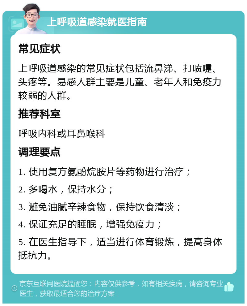 上呼吸道感染就医指南 常见症状 上呼吸道感染的常见症状包括流鼻涕、打喷嚏、头疼等。易感人群主要是儿童、老年人和免疫力较弱的人群。 推荐科室 呼吸内科或耳鼻喉科 调理要点 1. 使用复方氨酚烷胺片等药物进行治疗； 2. 多喝水，保持水分； 3. 避免油腻辛辣食物，保持饮食清淡； 4. 保证充足的睡眠，增强免疫力； 5. 在医生指导下，适当进行体育锻炼，提高身体抵抗力。