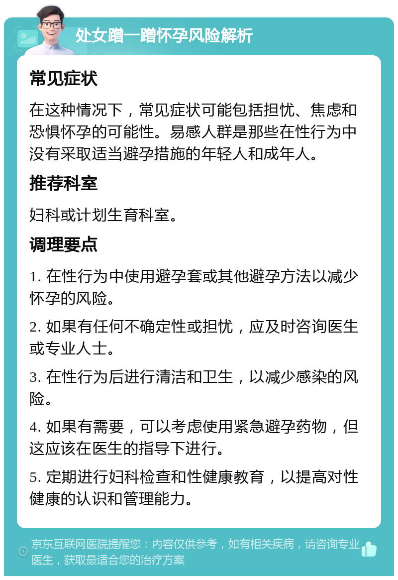 处女蹭一蹭怀孕风险解析 常见症状 在这种情况下，常见症状可能包括担忧、焦虑和恐惧怀孕的可能性。易感人群是那些在性行为中没有采取适当避孕措施的年轻人和成年人。 推荐科室 妇科或计划生育科室。 调理要点 1. 在性行为中使用避孕套或其他避孕方法以减少怀孕的风险。 2. 如果有任何不确定性或担忧，应及时咨询医生或专业人士。 3. 在性行为后进行清洁和卫生，以减少感染的风险。 4. 如果有需要，可以考虑使用紧急避孕药物，但这应该在医生的指导下进行。 5. 定期进行妇科检查和性健康教育，以提高对性健康的认识和管理能力。