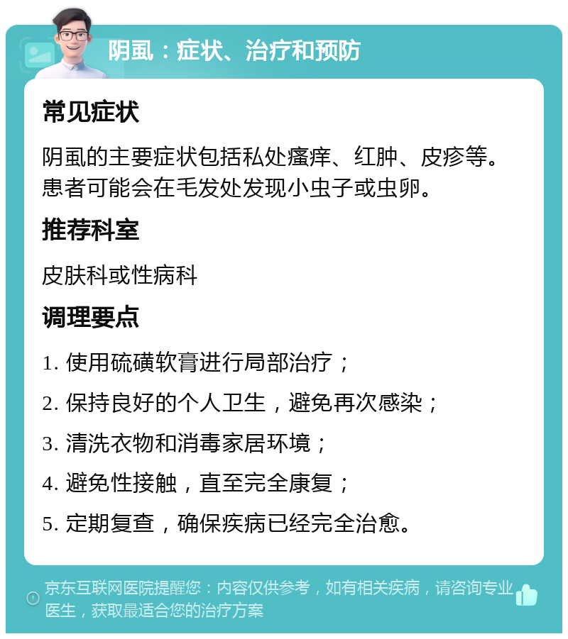 阴虱：症状、治疗和预防 常见症状 阴虱的主要症状包括私处瘙痒、红肿、皮疹等。患者可能会在毛发处发现小虫子或虫卵。 推荐科室 皮肤科或性病科 调理要点 1. 使用硫磺软膏进行局部治疗； 2. 保持良好的个人卫生，避免再次感染； 3. 清洗衣物和消毒家居环境； 4. 避免性接触，直至完全康复； 5. 定期复查，确保疾病已经完全治愈。