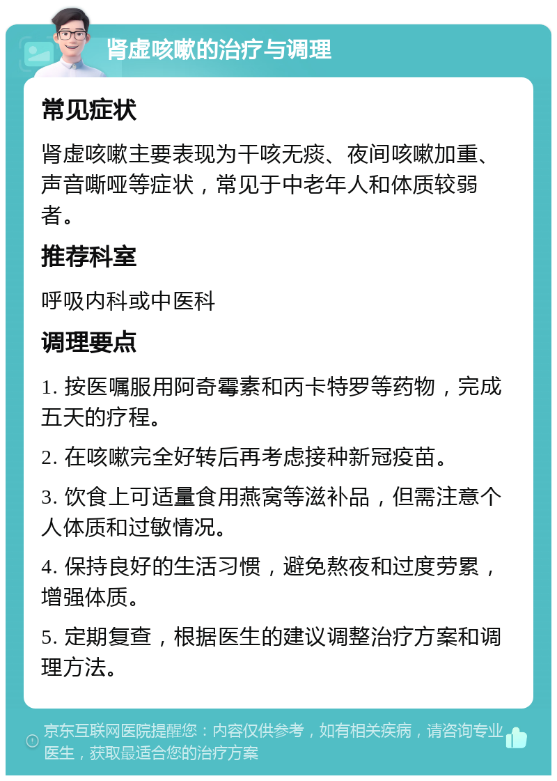 肾虚咳嗽的治疗与调理 常见症状 肾虚咳嗽主要表现为干咳无痰、夜间咳嗽加重、声音嘶哑等症状，常见于中老年人和体质较弱者。 推荐科室 呼吸内科或中医科 调理要点 1. 按医嘱服用阿奇霉素和丙卡特罗等药物，完成五天的疗程。 2. 在咳嗽完全好转后再考虑接种新冠疫苗。 3. 饮食上可适量食用燕窝等滋补品，但需注意个人体质和过敏情况。 4. 保持良好的生活习惯，避免熬夜和过度劳累，增强体质。 5. 定期复查，根据医生的建议调整治疗方案和调理方法。