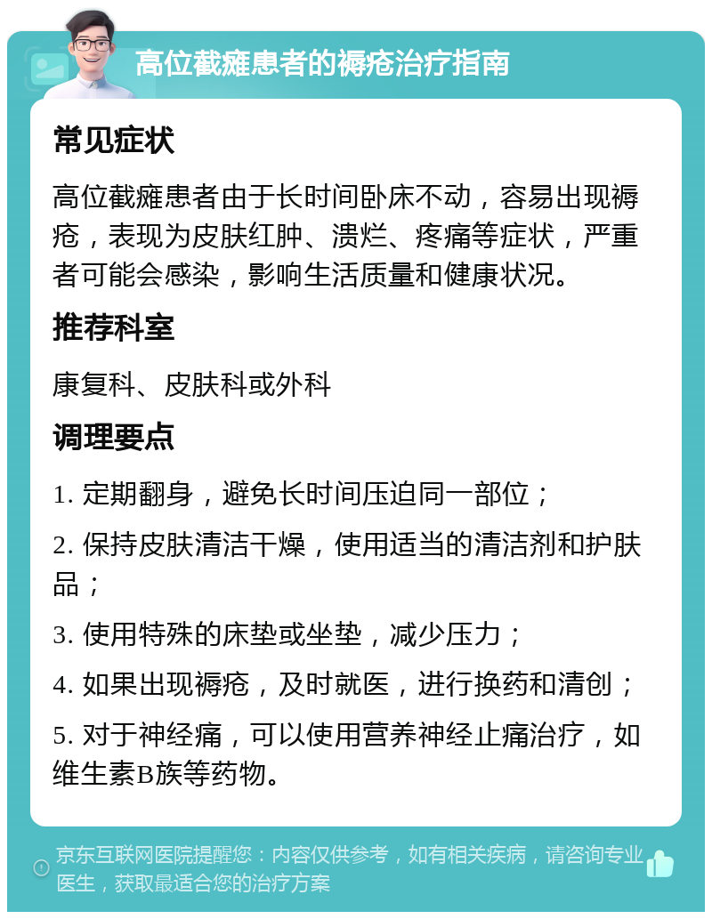 高位截瘫患者的褥疮治疗指南 常见症状 高位截瘫患者由于长时间卧床不动，容易出现褥疮，表现为皮肤红肿、溃烂、疼痛等症状，严重者可能会感染，影响生活质量和健康状况。 推荐科室 康复科、皮肤科或外科 调理要点 1. 定期翻身，避免长时间压迫同一部位； 2. 保持皮肤清洁干燥，使用适当的清洁剂和护肤品； 3. 使用特殊的床垫或坐垫，减少压力； 4. 如果出现褥疮，及时就医，进行换药和清创； 5. 对于神经痛，可以使用营养神经止痛治疗，如维生素B族等药物。