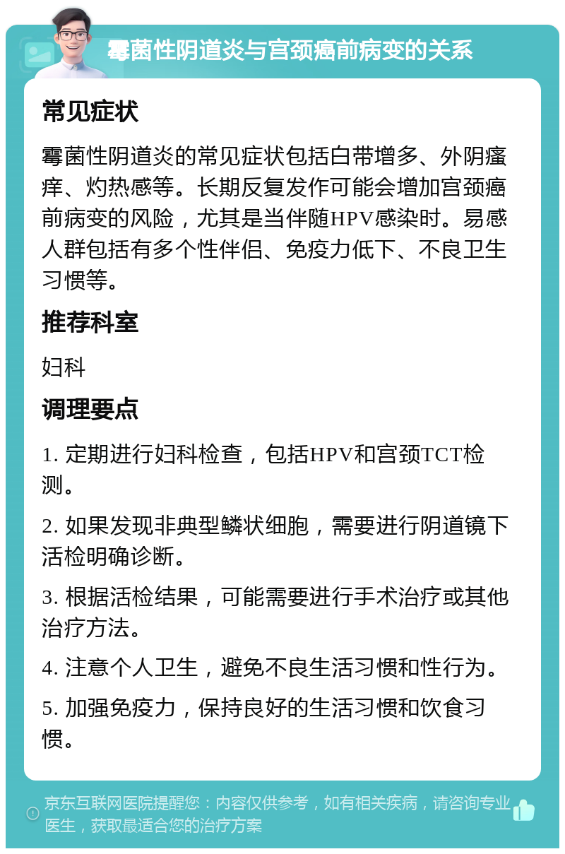 霉菌性阴道炎与宫颈癌前病变的关系 常见症状 霉菌性阴道炎的常见症状包括白带增多、外阴瘙痒、灼热感等。长期反复发作可能会增加宫颈癌前病变的风险，尤其是当伴随HPV感染时。易感人群包括有多个性伴侣、免疫力低下、不良卫生习惯等。 推荐科室 妇科 调理要点 1. 定期进行妇科检查，包括HPV和宫颈TCT检测。 2. 如果发现非典型鳞状细胞，需要进行阴道镜下活检明确诊断。 3. 根据活检结果，可能需要进行手术治疗或其他治疗方法。 4. 注意个人卫生，避免不良生活习惯和性行为。 5. 加强免疫力，保持良好的生活习惯和饮食习惯。