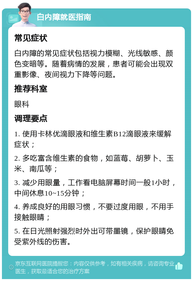 白内障就医指南 常见症状 白内障的常见症状包括视力模糊、光线敏感、颜色变暗等。随着病情的发展，患者可能会出现双重影像、夜间视力下降等问题。 推荐科室 眼科 调理要点 1. 使用卡林优滴眼液和维生素B12滴眼液来缓解症状； 2. 多吃富含维生素的食物，如蓝莓、胡萝卜、玉米、南瓜等； 3. 减少用眼量，工作看电脑屏幕时间一般1小时，中间休息10~15分钟； 4. 养成良好的用眼习惯，不要过度用眼，不用手接触眼睛； 5. 在日光照射强烈时外出可带墨镜，保护眼睛免受紫外线的伤害。