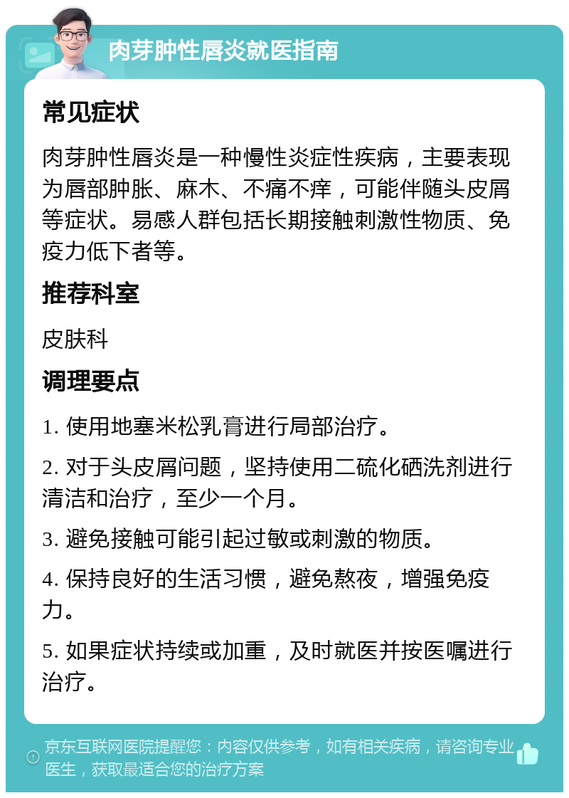 肉芽肿性唇炎就医指南 常见症状 肉芽肿性唇炎是一种慢性炎症性疾病，主要表现为唇部肿胀、麻木、不痛不痒，可能伴随头皮屑等症状。易感人群包括长期接触刺激性物质、免疫力低下者等。 推荐科室 皮肤科 调理要点 1. 使用地塞米松乳膏进行局部治疗。 2. 对于头皮屑问题，坚持使用二硫化硒洗剂进行清洁和治疗，至少一个月。 3. 避免接触可能引起过敏或刺激的物质。 4. 保持良好的生活习惯，避免熬夜，增强免疫力。 5. 如果症状持续或加重，及时就医并按医嘱进行治疗。