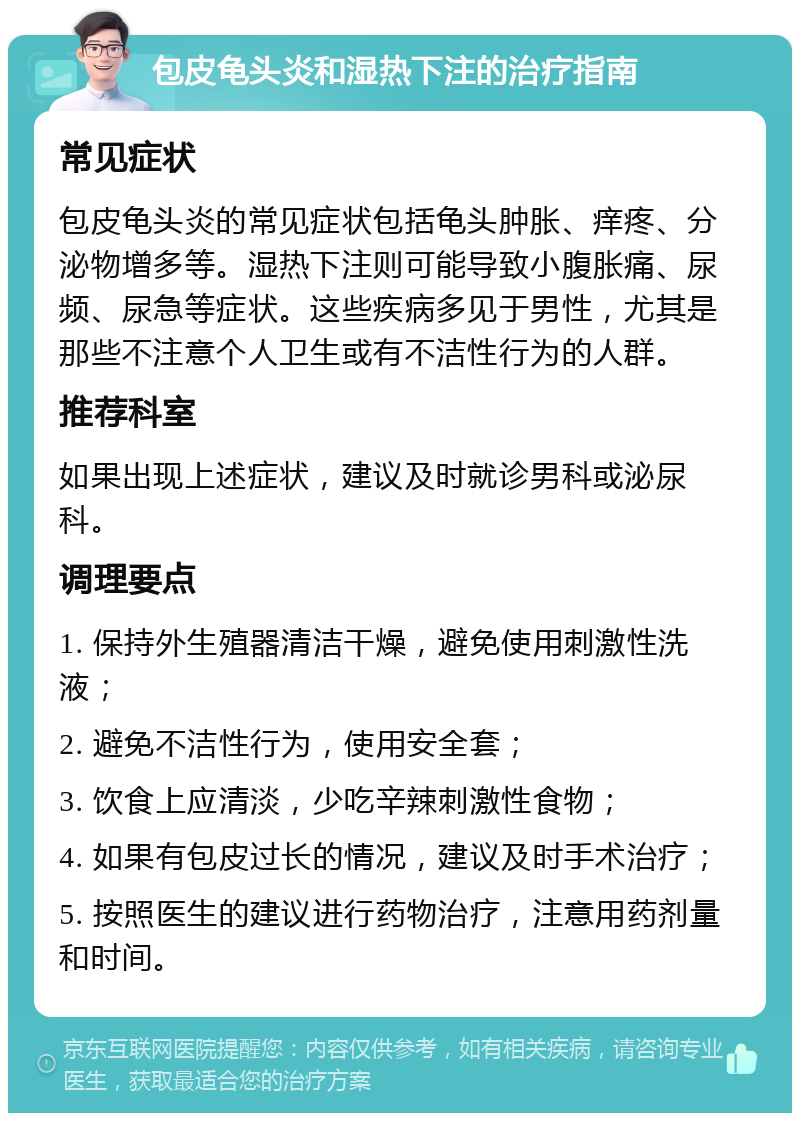 包皮龟头炎和湿热下注的治疗指南 常见症状 包皮龟头炎的常见症状包括龟头肿胀、痒疼、分泌物增多等。湿热下注则可能导致小腹胀痛、尿频、尿急等症状。这些疾病多见于男性，尤其是那些不注意个人卫生或有不洁性行为的人群。 推荐科室 如果出现上述症状，建议及时就诊男科或泌尿科。 调理要点 1. 保持外生殖器清洁干燥，避免使用刺激性洗液； 2. 避免不洁性行为，使用安全套； 3. 饮食上应清淡，少吃辛辣刺激性食物； 4. 如果有包皮过长的情况，建议及时手术治疗； 5. 按照医生的建议进行药物治疗，注意用药剂量和时间。